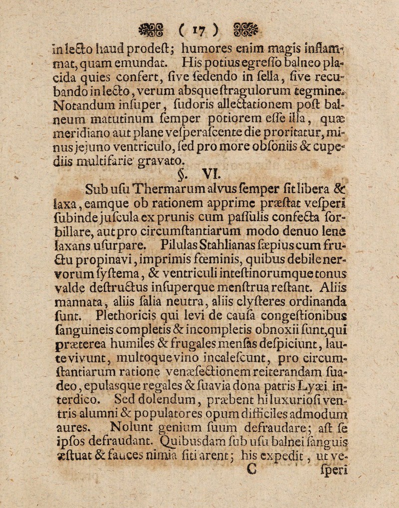 Inletto haud prodeft; humores enim magis inflam¬ mat, quam emundat. His potius egrefio balneo pla¬ cida quies confert, fi ve fedendo in fella, five recu- bandoinle&o,verum absqueftragulorum tegmine* Notandum infuper, fudoris allectationem poft bal¬ neum matutinum femper potiorem efle illa, quas meridiano aut plane velperafeente die proritatur, mi¬ nus jejuno ventriculo, fed pro more obfontis Sc cupe- diis multifarie gravato. §. VI. , Sub ufu Thermarum alvus femper fit libera 8c laxa, eamque ob rationem apprime prseftat velperl fubinde jufeula ex prunis cum paflulis confeCta for- billare, aut pro circumftantiarum modo denuo lene laxans ulurpare. Pilulas Stahlianas fiepiuscumfru- £tu propinavi, imprimis fceminis, quibus debiiener- vorum lyftema, & ventriculi inteftinorumque tonus valde deftruftus infuperque menftruareftant. Aliis mannata, aliis falia neutra, aliis clyfteres ordinanda funt. Plethoricis qui levi de caula congeftionibus {anguineis completis & incompletis obnoxii funt,qui praeterea humiles & frugales menfits defpiciunt, lau¬ te vivunt, multoque vino incalefcunt, pro circum¬ ftantiarum ratione venaefeCtionem reiterandam fua- deo, epulasque regales & fuavia dona patris Lyaei in¬ terdico. Sed dolendum, praebent hi luxuriofi ven¬ tris alumni & populatores opum difficiles admodum aures. Nolunt genium fuum defraudare; aft fe ipfos defraudant. Quibusdam fub ufu balnei fanguis seftuat & fauces nimia fiti arent; his expedit, ut ve- C Iperi