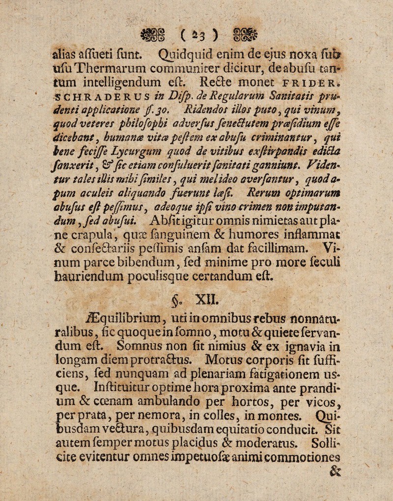 alias afiiieti funt. Quidquid enim de ejus noxa fitb «fu Thermarum communiter dicitur, deabufu tan¬ tum intelligendum eft. ReOre monet frider. SCHRADERUS in Difp. de Regularum Sanitatis pru¬ denti applicatione fi. 30, Ridendos illos puto, qui vinum, quod veteres philofopbi adver fus fene&utem prafidium effis dicebant, humante vita peft em ex abufu criminantur, qui bene fecijfe Lycurgum quod de vitibus exflirpandis edicla /anxerit, S?’ficetiamconfulueritfanitatiganniunt. Viden¬ tur tales tUis mihijimiles, qui mei ideo averfantur, quod a- pum aculeis aliquando fuerunt lafi. Rerum optimarum abufut efi pe (fimus, adeoque ipfi vino crimen non imputan¬ dum , fed abufui. Ab/it igitur omnis nimietas aut pla¬ ne crapula , qus fanguinem & humores inflammat & confeftariis peffimis anlam dat facillimam. Vi¬ num parce bibendum, fed minime pro more feculi hauriendum poculisque certandum eft. XII. iEquilibrium, uti in omnibus rebus nonnatu- ralibus, fic quoque in fomno, motu & quiete fervan- dum eft. Somnus non fit nimius & ex ignavia in longam diem protraftus. Motus corporis fit fuffi- ciens, fed nunquam ad plenariam fatigationem us¬ que. Inftituitur optime hora proxima ante prandi¬ um & ccenam ambulando per hortos, per vicos, per prata, per nemora, in colles, in montes. Qui¬ busdam ve&ura, quibusdam equitatio conducit. Sic autem femper motus placidus & moderatus. Solli¬ cite evitentur omnes impetuofe animi commotiones ' &