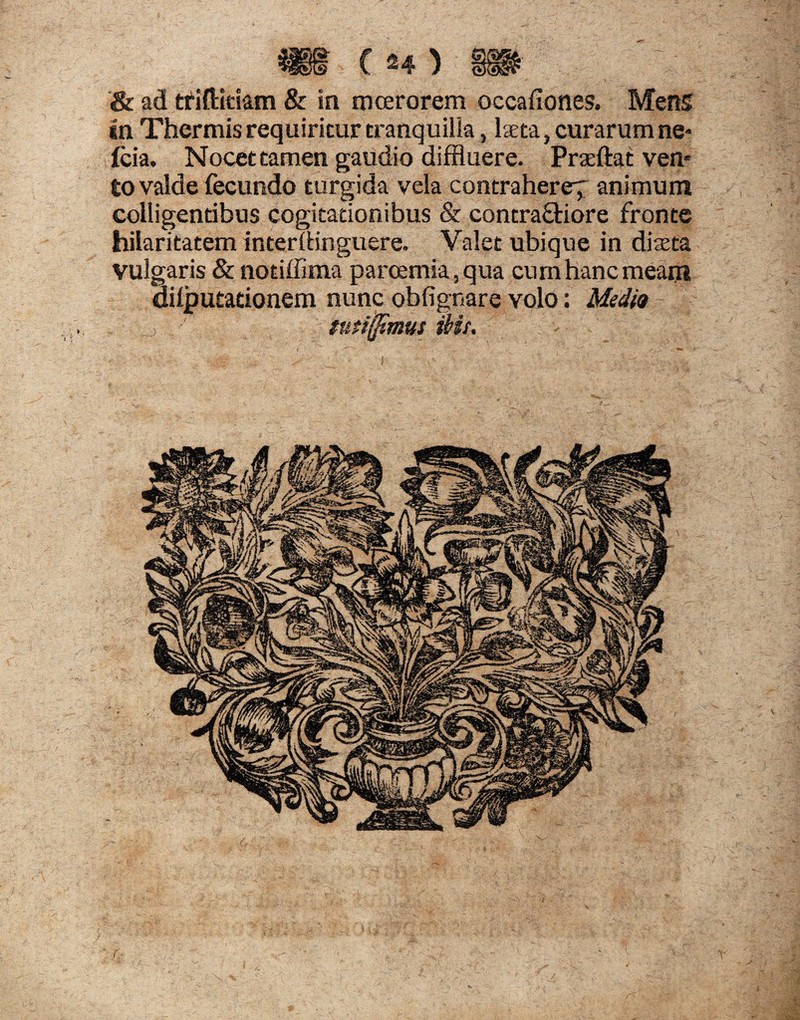 in Thermis requiritur tranquilla, laeta, curarum ne* (cia. Nocet tamen gaudio diffluere. Praeftat ven* 60 valde fecundo turgida vela contrahere^ animum colligentibus cogitationibus & contra&iore fronte hilaritatem interiHnguere. Valet ubique in diaeta Vulgaris & notiffima parcemia, qua cum hanc meam dilputationem nunc obfignare volo: Medio , ' tutiSSms ms.