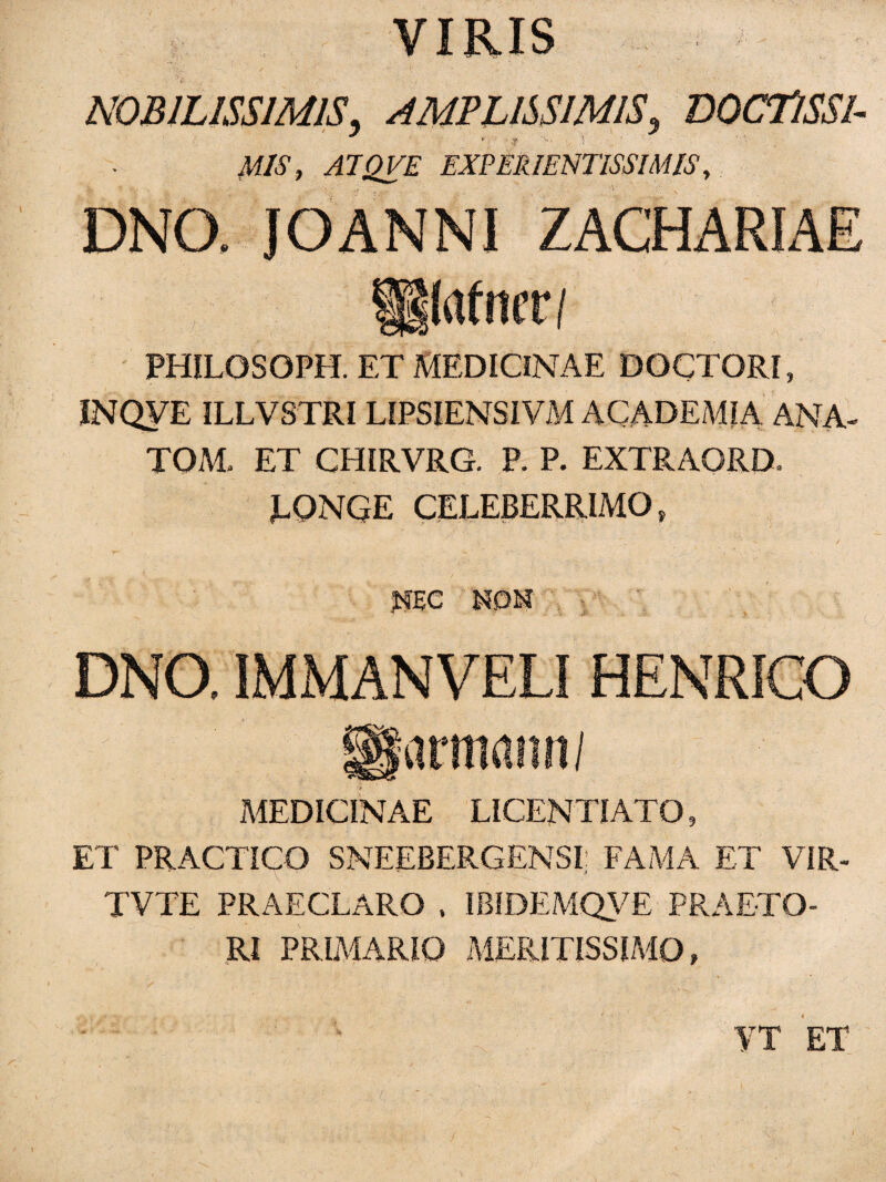 VIRIS NOBILISSIMIS, AMPLISSIMIS, DOCTlSSI- M1S, A7QVE EXPER1ENTISSIMIS, DNO, JOANNI ZACHARIAE ilrtfncr/ r a PHILGSOPH. ET MEDICINAE DOCTORI, INQVE ILLVSTRI LIPSIENSIVM ACADEMIA ANA- TOM, ET CHIRVRG. P. P. EXTRAORD. LQNGE CELEBERRIMO » REC NON DNO, IMMANVELI HENRICO mnanti/ MEDICINAE LICENTI ATO, ET PRACTICO SNEEBERGENSI: FAMA ET VIR- TVTE PRAECLARO , IBIDEMQVE PRAETO¬ RI PRIMARIO MERITISSIMO» YT ET