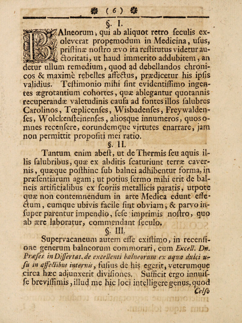 L •Alneorum qui ab aliquot retro feculis ex¬ oleverat propemodum in Medicina, ufus, prifiina; noftro aevo ita reftitutus videtur au¬ ctoritati, ut haud immerito addubitem, an detur ullum remedium, quod ad debellandos chroni¬ cos & maxime rebelles affectus, praedjcetur his iplis validius. Teltimonio mihi fint evidentiffimo ingen¬ tes aegrotantium cohortes, quse ablegantur quotannis recuperandae valetudinis eaufa ad fontes illos falubres Carolinos, Toeplicenfes, Wisbadenfes, Freywalden- fes, Wolckenfteinenfes, aliosque innumeros, quoso- jnnes recenfere, eorundemque virtutes enarrare, jam non permittit propofiti mei ratio. §. II. Tantum enim abeft, ut de Thermis feu aquis il¬ lis falubribus, quae ex abditis fcaturiunt terrae caver¬ nis , quaeque pofthinc fub balnei adhibentur forma, in praefentiarum agam; ut potius fermo mihi erit de bal¬ neis artificialibus ex fcoriis metallicis paratis, utpote quse non contemnendum in arte Medica edunt effe- dum, cumque ubivis facile fint obviam, & parvo in- fuper parentur impendio, fefe imprimis noftro, quo ab tere laboratur, commendant feculo. Supervacaneum autem effe exiftimo, in recenfi- ©ne generum balneorum commorari, cum ExcelL Dn. Pr<eji’s in Dijjertat.de excellenti balneorum ex aqua duki fu in affeftibus internis, fufius de his egerit* veterumque .circa haec adjunxerit divifiones. Sufficit ergo innuit fe breviffimis 3 illud me hic Joci intelligere genus, w,od ' H^ . Celfo