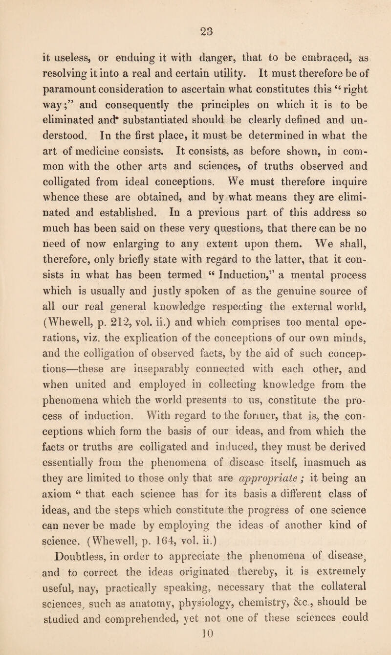 it useless, or enduing it with danger, that to be embraced, as resolving it into a real and certain utility. It must therefore be of paramount consideration to ascertain what constitutes this Ci right way;” and consequently the principles on which it is to be eliminated and* substantiated should be clearly defined and un¬ derstood. In the first place, it must be determined in what the art of medicine consists. It consists, as before shown, in com¬ mon with the other arts and sciences, of truths observed and colligated from ideal conceptions. We must therefore inquire whence these are obtained, and by what means they are elimi¬ nated and established. In a previous part of this address so much has been said on these very questions, that there can be no need of now enlarging to any extent upon them. We shall, therefore, only briefly state with regard to the latter, that it con¬ sists in what has been termed “ Induction,” a mental process which is usually and justly spoken of as the genuine source of all our real general knowledge respecting the external world, (Whewell, p. 212, vol. ii.) and which comprises too mental ope¬ rations, viz. the explication of the conceptions of our own minds, and the colligation of observed facts, by the aid of such concep¬ tions—these are inseparably connected with each other, and when united and employed in collecting knowledge from the phenomena which the world presents to us, constitute the pro¬ cess of induction. With regard to the former, that is, the con¬ ceptions which form the basis of our ideas, and from which the facts or truths are colligated and induced, they must be derived essentially from the phenomena of disease itself, inasmuch as they are limited to those only that are appropriate; it being an axiom 46 that each science has for its basis a different class of ideas, and the steps which constitute the progress of one science can never be made by employing the ideas of another kind of science. (Whewell, p. 164, vol. ii.) Doubtless, in order to appreciate the phenomena of disease^ and to correct the ideas originated thereby, it is extremely useful, nay, practically speaking, necessary that the collateral sciences, such as anatomy, physiology, chemistry, &c., should be studied and comprehended, yet not one of these sciences could 10