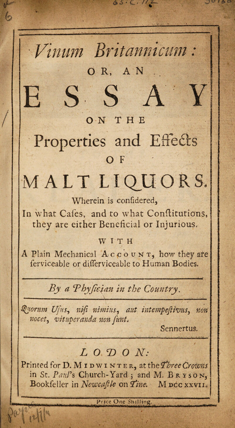 Vinum Britannicum: OR, AN E S S A Y O N T H E Properties and Effects OF MALT LIQUORS, Wherein is confidered, In what Cafes, and to what Conftitutions, they are either Beneficial or Injurious, WITH A Plain Mechanical AccounTj how they are ferviceable or differviceable to Human Bodies. By a Bhyfapan in the Country. Riorum UjiiSj mfi nimiusj aut intempeftwus, non nocet, vituperanda non funis SennertuR L O T> O im¬ printed for E>. M i d w i nt e r , at the Three Crowns in St. Paul's Church-Yard ; and M. Bryson, Bookfeller in Newcaftle on Tine. M dcc xxvii. Price One Shilling. ■■■ |„,lifr|-1rWY - - -i-i. r1 ^ ■ ]rmi.~ ..ft Yi ijfiWi.i ... '