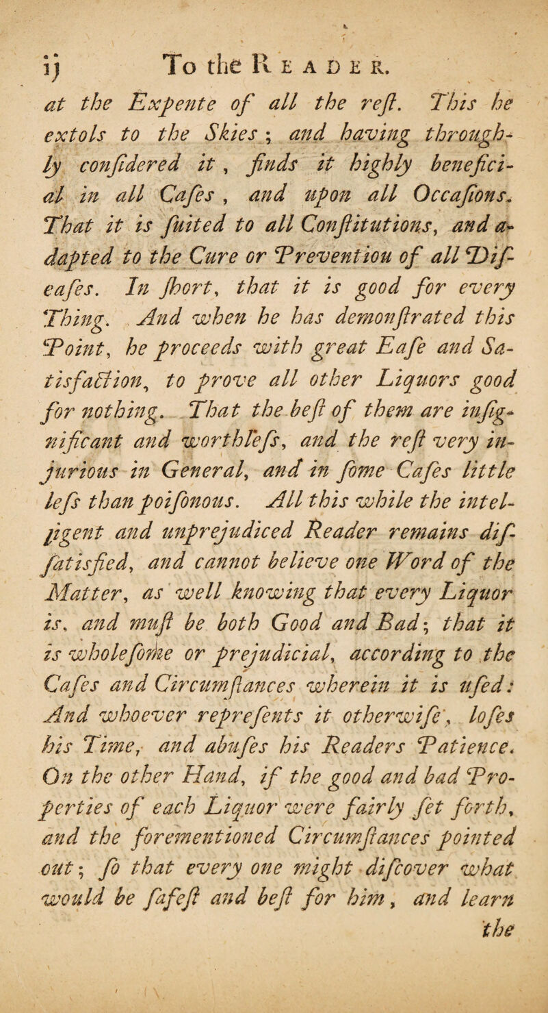 \) To the R EADER, at the Expente of all the ref. This he extols to the Skies ; and having through¬ ly confdered it , finds it highly benefici¬ al in all Cafes , and upon all Occafions. That it is fuited to all Confutations, and a- dapted to the Cure Gr Breventiou of all Tlif- eafes. In Jhort, that it is good for every Thing. And when he has demon fir at ed this Boint, he proceeds with great Eafie and Sa¬ tisfaction, to prove all other Liquors good for nothing. That the heft of them are infig- nificant and worthlefs, and the reft very in¬ jurious in General^ and in feme Cafes little lefs than poifonous. All this while the intel¬ ligent and unprejudiced Reader remains difi fatisfied, and camiot believe one Word of the Matter, as well knowing that every Liquor is, and mufi be both Good and Bad; that it * ' is wholefo?ke or prejudicial, according to the Cafes and Circtm fiances wherein it is a fed: And whoever reprefents it other wife', lofes his Time, and abufes his Readers Batience. On the other Hand, if the good and bad Bro- perties of each Liquor were fairly fet forth, and the forementioned Circumfiances pointed cut; fo that every one might difcover what would be fafeft and be ft for him, and learn the