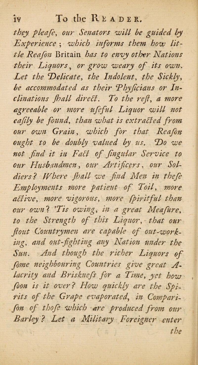 i? To the Rude r. they pleafe, our Senators will be guided by Experience ; which informs them how lit¬ tle Reafon Britain has to envy other Nations their Liquors 0 or grow weary of its own. Let the Delicate, Indolent, Sickly, be accommodated as their Dhyficians or In¬ clinations Jhall dir ell. To the reft, ^ agreeable or more ufeful Liquor will not eafily be found, than what is extracted from our own Grain, which for that Reafon ought to be doubly valued by us. Do we not find it in Fall of Jingular Service to our Husbandmen, our Artificers, our Sol¬ diers? IVhere Jhall we find Men in the fie Employments more patient of Toil, more ablive, more vigorous, fpiritful than our own? owing, i# ^ great Me a fur e, to the Strength of this Liquor, that our flout Countrymen are capable of out-work¬ ing, and out-fighting any Nation under the Sun. And though the richer Liquors of fome neighbouring Countries give great A- lacrity and Brisknefs for a Time, yet how foon is it over? How quickly are the Spi¬ rits of the Grape evaporated, in Compari- fon of thofe which are produced from our Barley ? Let a Military Foreigner ^enter