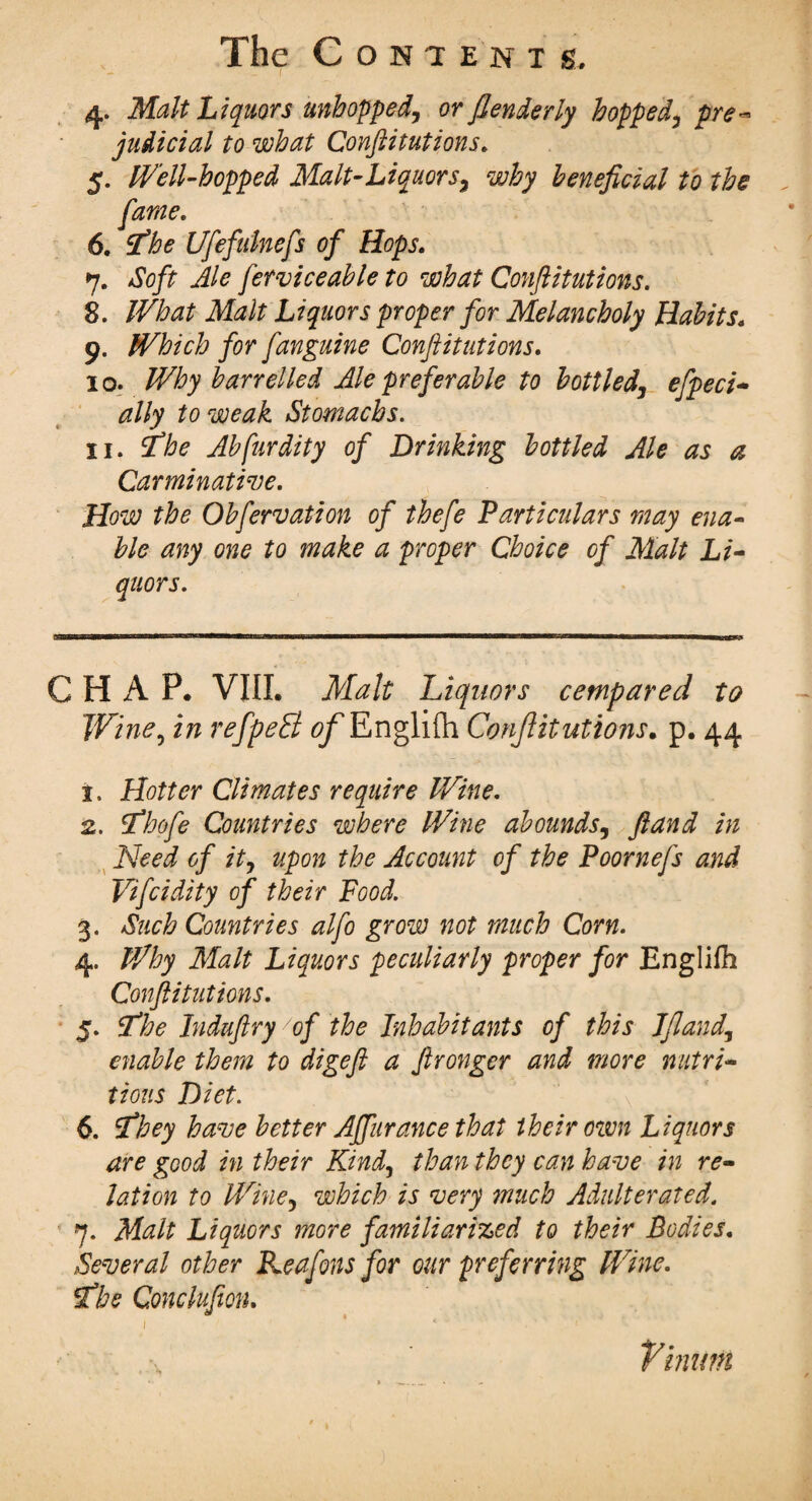 4. Malt Liquors unhopped, or flenderly hopped, pre¬ judicial to what Conftitutions. 5. Well-hopped Malt-Liquors, why beneficial to the fame. 6. ’the Ufefulnefs of Hops. 7. xftj/r fer vice able to what Conftitutions. 8. Liquors proper for Melancholy Habits. 9. Which for fanguine Conftitutions. 10. Why barrelled Ale preferable to bottled, effect- to weak Stomachs. 11. 2^ Abfurdity of Dr hiking bottled Ale as a Carminative. How the Obfervation of thefe Particulars may ena¬ ble any one to make a proper Choice of Malt Li¬ quors. CT!THirwi,>HTH)Mir.^u ■i'iiilwii—wwi iin«i 1 n——aa—awia w,i— g CHAP. VIII. Malt Liquors cetnpared to Wine, in refpeB of Englifh Conftitutions. p. 44 t. Hotter Climates require Wine. 2. tfhofe Countries where Wine abounds, ftand in Need of it, upon the Account of the Poornefs and Vifcidity of their Food. 3. Such Countries alfo grow not much Corn. 4. Why Malt Liquors peculiarly proper for Englifh Conftitutions. 5. SThe Induftry of the Inhabitants of this Jfland, enable them to digeft a ftronger and more nutri¬ tious Diet. 6. tfhey have better Affurance that their own Liquors are good in their Kind, than they can have in re¬ lation to Wine, which is very much Adulterated. 7. Malt Liquors more familiarized to their Bodies. Several other Reafons for our preferring Wine. tfbe Cmclufion. Vinitnt