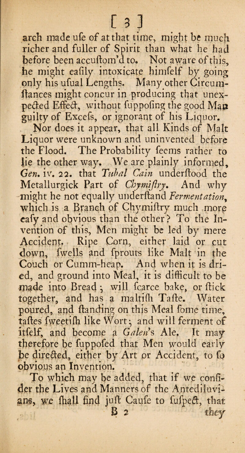 . . 1 arch made ufe of at that time, might be much richer and fuller of Spirit than what he had before been accuftom’d to. Not aware of this, he might eafily intoxicate himfelf by going only his ufual Lengths. Many other Circum- fiances might concur in producing that unex¬ pected Effed, without fuppofing the good Mas guilty of Excefs, or ignorant of his Liquor. Nor does it appear, that all Kinds of Malt Liquor were unknown and uninvented before the Flood. The Probability feems rather to lie the other way. We are plainly informed, Gen. iv. 22. that Tubal Cain underftood the Metallurgick Part of Chymijlry. And why -might he not equally underftand Fermentation, which is a Branch of Chymiftry much more eafy and obvious than the other? To the In¬ vention of this. Men might be led by mere Accident. Ripe Corn, either laid or cut down, fwells and fprouts like Malt in the Couch or Cumtn-heap. And when it is dri¬ ed, and ground into Meal, it is difficult to be made into Bread will fcarce bake, or (tick together, and has a maltifh Tafte. Water poured, and Handing on this Meal fome time, taftes fweetifh like Wort ; and will ferment of itfelf, and become a Galen s Ale. It may therefore be fuppofed that Men would early be direded, either by Art or Accident, to fo obvious an Invention. To which may be added, that if we confix der the Lives and Manners of the Antediluvi¬ ans, W£ find juft Caufe to fufpeft, that B 2 they