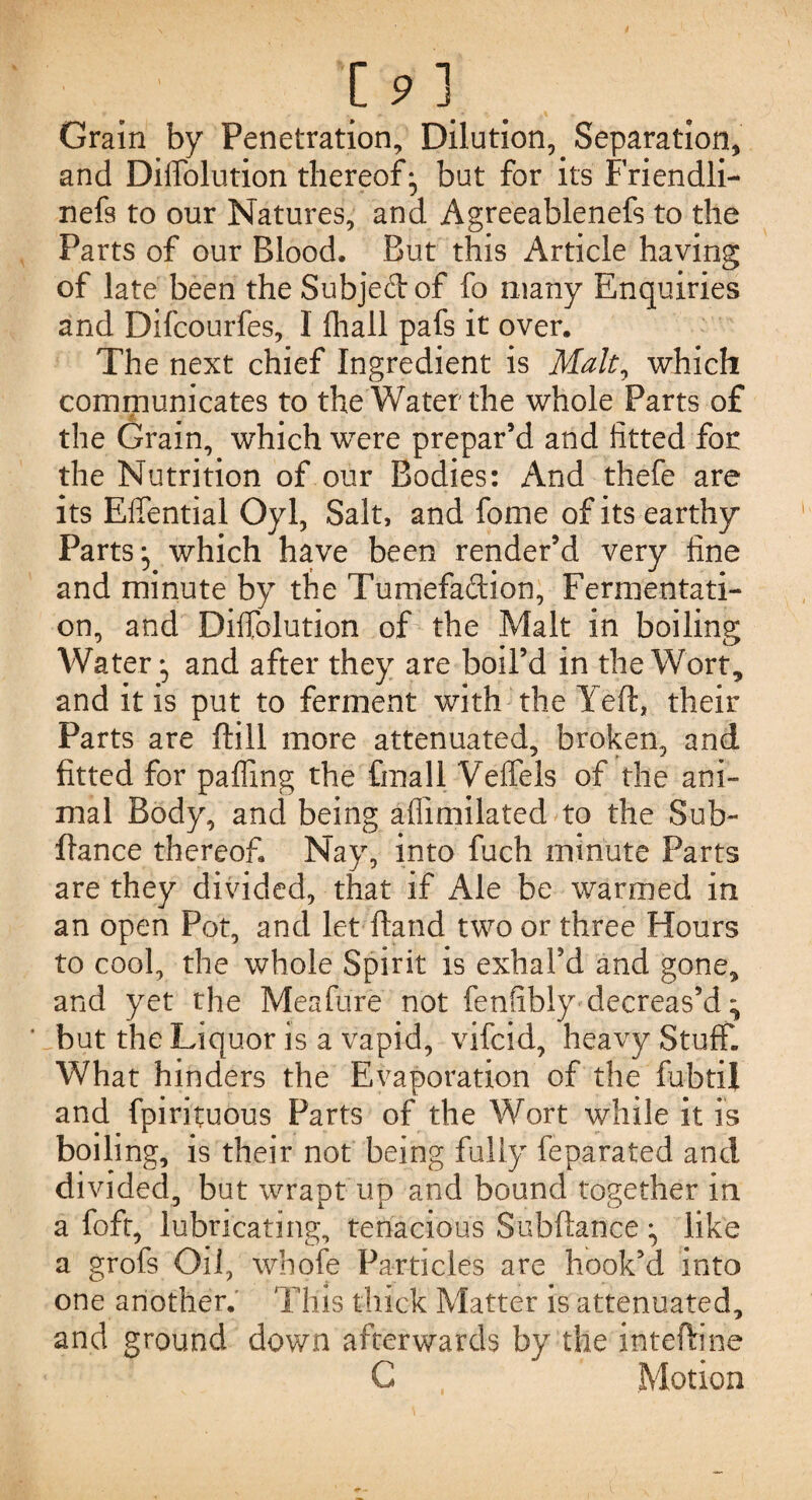 Grain by Penetration, Dilution, Separation, and Dilfolution thereof ; but for its Friendli- nefs to our Natures, and Agreeablenefs to the Parts of our Blood. But this Article having of late been the Subjeft of fo many Enquiries and Difcourfes, I fhall pafs it over. The next chief Ingredient is Malt, which communicates to the Water the whole Parts of the Grain, which were prepar’d and fitted for the Nutrition of our Bodies: And thefe are its Effential Oyl, Salt, and fome of its earthy Parts; which have been render’d very fine and minute by the Tumefaftion, Fermentati¬ on, and Diflblution of the Malt in boiling Water; and after they are boil’d in the Wort, and it is put to ferment with the Yeft, their Parts are ftill more attenuated, broken, and fitted for palling the final! Veffels of the ani¬ mal Body, and being aflimilated to the Sub- fiance thereof. Nay, into fuch minute Parts are they divided, that if Ale be warmed in an open Pot, and let Hand two or three Hours to cool, the whole Spirit is exhal’d and gone, and yet the Meafure not fenfibly decreas’d; ' but the Liquor is a vapid, vifcid, heavy Stuff. What hinders the Evaporation of the fubtij and fpirituous Parts of the Wort while it is boiling, is their not being fully feparated and divided, but wrapt up and bound together in a foft, lubricating, tenacious Subftance; like a grofs Oil, whofe Particles are hook’d into one another. This thick Matter is attenuated, and ground down afterwards by the inteftine C Motion