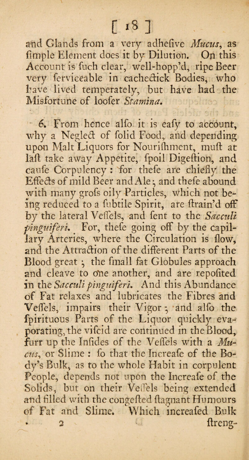 and Glands from a very adhefive Mucus, as firxiple Element does it by Dilution* On this Account is fuch clear, well-hopp’d, ripe Beer very ferviceable in cacheclick Bodies, who have lived temperately, but have had the Misfortune of loofer Stamina. 6. From hence alfo it is eafy to account, why a Negled of folid Food, and depending upon Malt Liquors for Nourishment, muft at laft take away Appetite, fpoil Digeftion, and caufe Corpulency : for thefe are chiefly the Effects of mild Beer and Ale •, and thefe abound with many grofs oily Particles, which not be¬ ing reduced to a fubtile Spirit, are ftrain’d off by the lateral Velfels, and fent to the Sacculi pinguiferu For, thefe going off by the capil¬ lary Arteries, where the Circulation is flow, and the Attraction of the different Parts of the Blood great the fmall fat Globules approach and cleave to o*ne another, and are repofited in the Sacculi pinguiferu And this Abundance of Fat relaxes and lubricates the Fibres and Veffels, impairs their Vigor • and alfo the fpirituous Parts of the Liquor quickly eva¬ porating, the vifcid are continued in the Blood, furr up the Inficles of the Veffels with a Mu¬ cus, or Slime : fo that the Increafe of the Bo¬ dy’s Bulk, as to the whole Habit in corpulent People, depends not upon the Increafe of the Solids, but on their Veflels being extended and filled with the congefted flagnant Humours of Fat and Slime. Which increafed Bulk