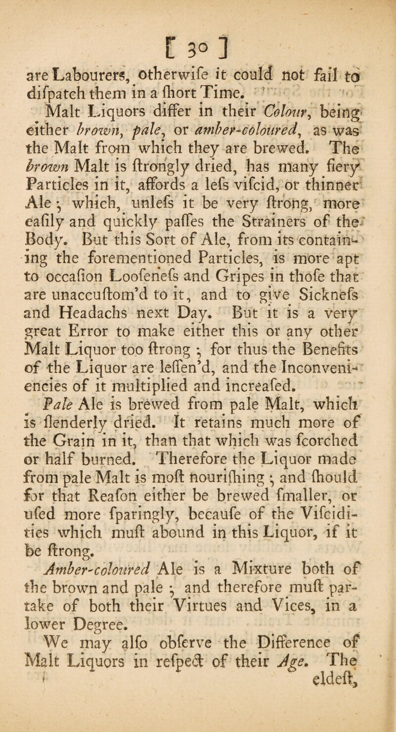 r 3°] are Labourers, otherwife it could not fail toi difpateh them in a fliort Time. Malt Liquors differ in their Colour, being either brown, pale, or amber-coloured, as was the Malt from which they are brewed. The brown Malt is ftrorigly dried, has many fiery Particles in it, affords a lefs vifcid, or thinner Ale which, unlefs it be very ftrong, more eafily and quickly paffes the Strainers of the Body. But this Sort of Ale, from its contain¬ ing the forementioned Particles, is more apt to occafion Loofenefs and Gripes in thofe that are unaccuftom’d to it, and to give Sicknefs and Headachs next Day. But it is a very great Error to make either this or any other Malt Liquor too ftrong • for thus the Benefits of the Liquor are leffen’d, and the Inconveni- encies of it multiplied and increafed. Pale Ale is brewed from pale Malt, which is flenderly dried. It retains much more of the Grain in it, than that which was fcorched or half burned. Therefore the Liquor made from pale Malt is moft nourishing , and fhould for that Reafon either be brewed fmaller, or ufed more fparingly, becaufe of the Vifcidi- ties which muft abound in this Liquor, if it be ftrong. Amber-coloured Ale is a Mixture both of the brown and pale • and therefore muft par¬ take of both their Virtues and Vices, in a lower Degree. We may alfo obferve the Difference of alt Liquors in refped of their Age. The f * eldeft.