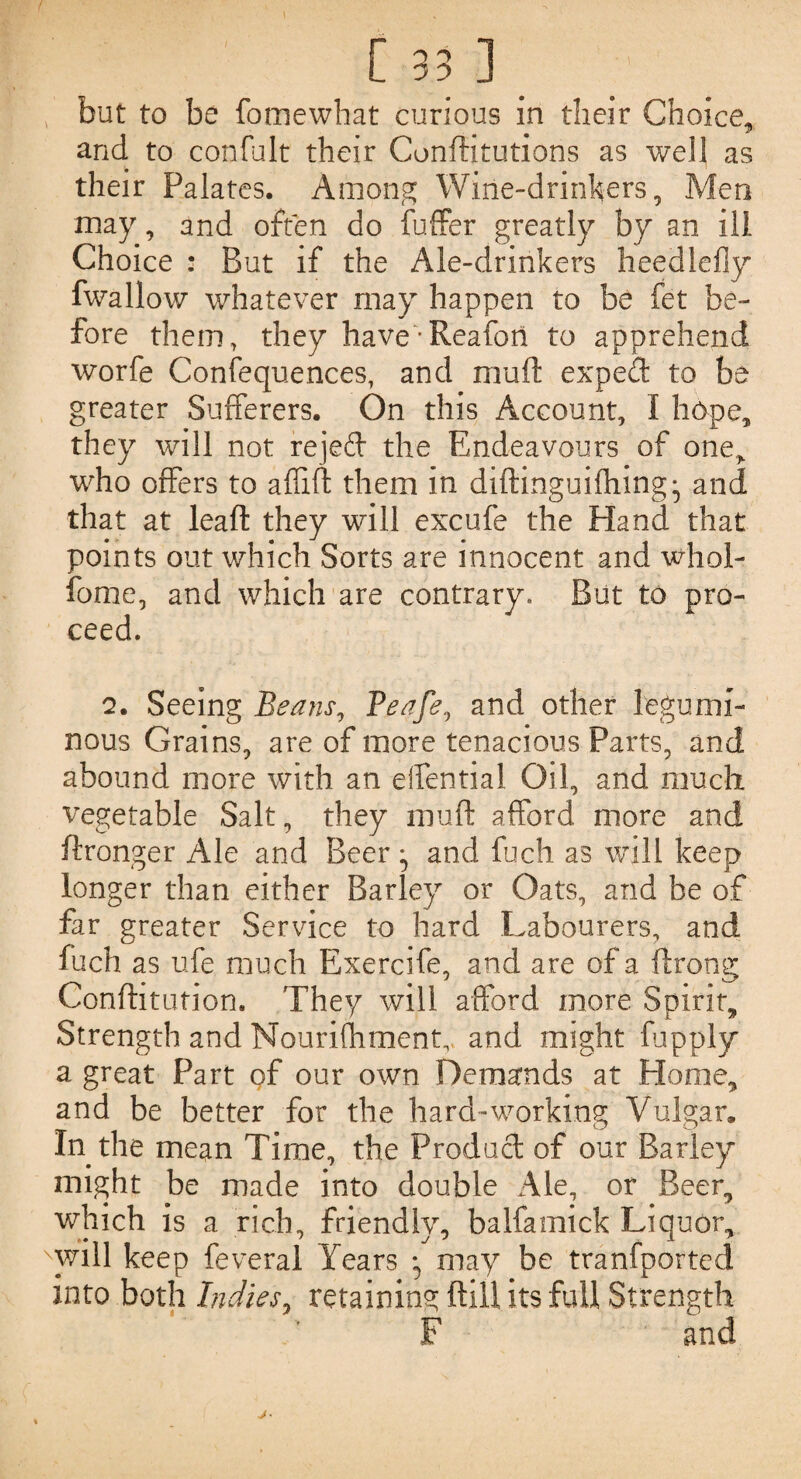 but to be fomewhat curious in their Choice, and to confult their Conditutions as well as their Palates. Among Wine-drinkers, Men may, and often do fuffer greatly by an ill Choice : But if the Ale-drinkers heedlefly fwallow whatever may happen to be fet be¬ fore them, they have-Reafort to apprehend worfe Confequences, and mud expert to be greater Sufferers. On this Account, I hope, they will not rejed the Endeavours of one, who offers to a (lift them in diftinguilhing^ and that at lead they will excufe the Hand that points out which Sorts are innocent and whol- fome, and which are contrary. But to pro¬ ceed. 2. Seeing Beans, Peafe, and other legumi¬ nous Grains, are of more tenacious Parts, and abound more with an eifential Oil, and much vegetable Salt, they mud afford more and ftronger Ale and Beer ^ and fuch as will keep longer than either Barley or Oats, and be of far greater Service to hard Labourers, and fuch as ufe much Exercife, and are of a drong Conditution. They will afford more Spirit, Strength and Nourifhmentv and might fupply a great Part of our own Demands at Home, and be better for the hard-working Vulgar. In the mean Time, the Product of our Barley might be made into double Ale, or Beer, which is a rich, friendly, balfamick Liquor, will keep feveral Years • may be tranfported into both Indies, retaining dill its full Strength F and j•