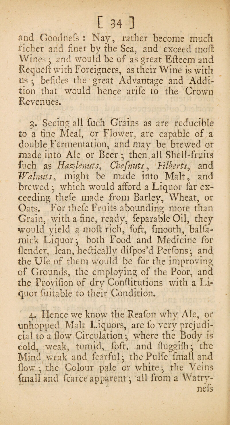 and Goodnefs : Nay, rather become much richer and finer by the Sea, and exceed moft: Wines ^ and would be of as great Efteem and Requeft with Foreigners, as their Wine is with ns • befides the great Advantage and Addi¬ tion that would hence arife to the Crown Revenues. g. Seeing all fuch Grains as are reducible to a fine Meal, or Flower, are capable of a double Fermentation, and may be brewed or made into Ale or Beer, then .all Shell-fruits fuch as Hazlenuts, Chef nuts, Filberts, and Walnuts, might be made into Malt, and brewed which would afford a Liquor far ex¬ ceeding thefe made from Barley, Wheat, or Oats. For thefe Fruits abounding more than Grain, with a fine, ready, feparable Oil, they would yield a moft rich, foft, fmooth, balfa- mick Liquorboth Food and Medicine for flender, lean, hectically clifpos’d Perfons^ and the Ufe of them would be for the improving of Grounds, the employing of the Poor, and the Provilion of dry Conftitutions with a Li¬ quor fuitable to their Condition. 4. Hence we know the Reafon why Ale, or unhopped Malt Liquors, are fo very prejudi¬ cial to a flow Circulation where the Body is cold, weak, tumid, foft, and fluggifh:, the Mind weak and fearful:, the Pulfe fmail and Dow • the Colour pale or white*, the Vems final! and fcarceapparent^ all from a Watry-