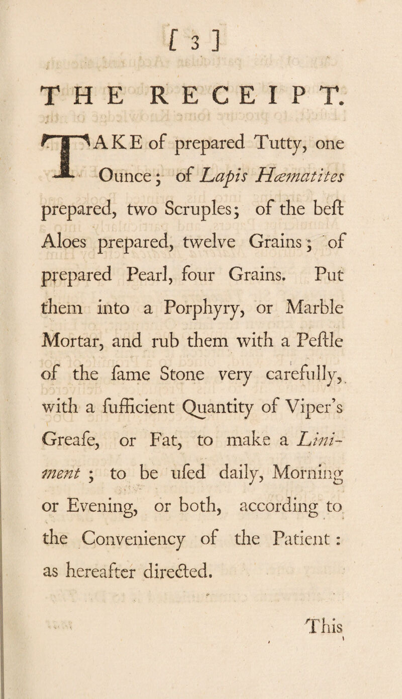 THE RECEIPT. rr^AKE of prepared Tutty, one -*• Ounce; of Lapis Haematites prepared, two Scruples; of the beft Aloes prepared, twelve Grains ; of prepared Pearl, four Grains. Put them into a Porphyry, or Marble Mortar, and rub them with a Peflle of the fame Stone very carefully, with a {Efficient Quantity of Viper’s Greafe, or Fat, to make a Lini¬ ment ; to be ufed daily, Morning or Evening, or both, according to the Conveniency of the Patient: as hereafter directed.