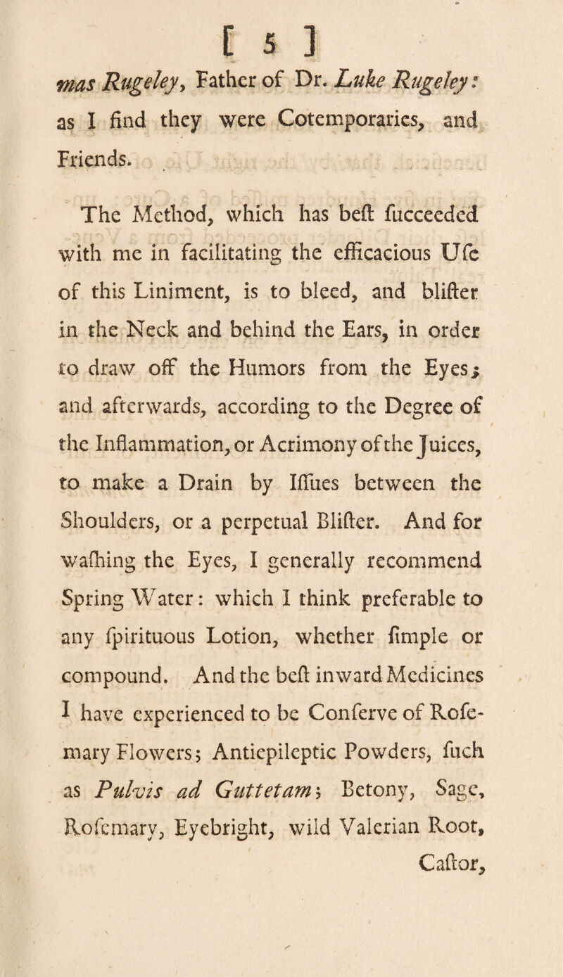 mas Rugeley, Father of Dr. Luke Rugdey: as I find they were Cotemporaries, and Friends. t ''MN, V -V \ • i The Method, which has beft fucceeded with me in facilitating the efficacious Ufe of this Liniment, is to bleed, and blifter in the Neck and behind the Ears, in order to draw off the Humors from the Eyes j and afterwards, according to the Degree of the Inflammation, or Acrimony of the Juices, to make a Drain by Iffues between the Shoulders, or a perpetual Blifter. And for walking the Eyes, I generally recommend Spring Water: which I think preferable to any fpirituous Lotion, whether Ample or compound. And the beft inward Medicines I have experienced to be Conferve of Rofe- mary Flowers; Antiepileptic Powders, fuch as Puhis ad Guttetamh Betony, Sage, ftofemarv, Eyebright, wild Valerian Root, C aft or.