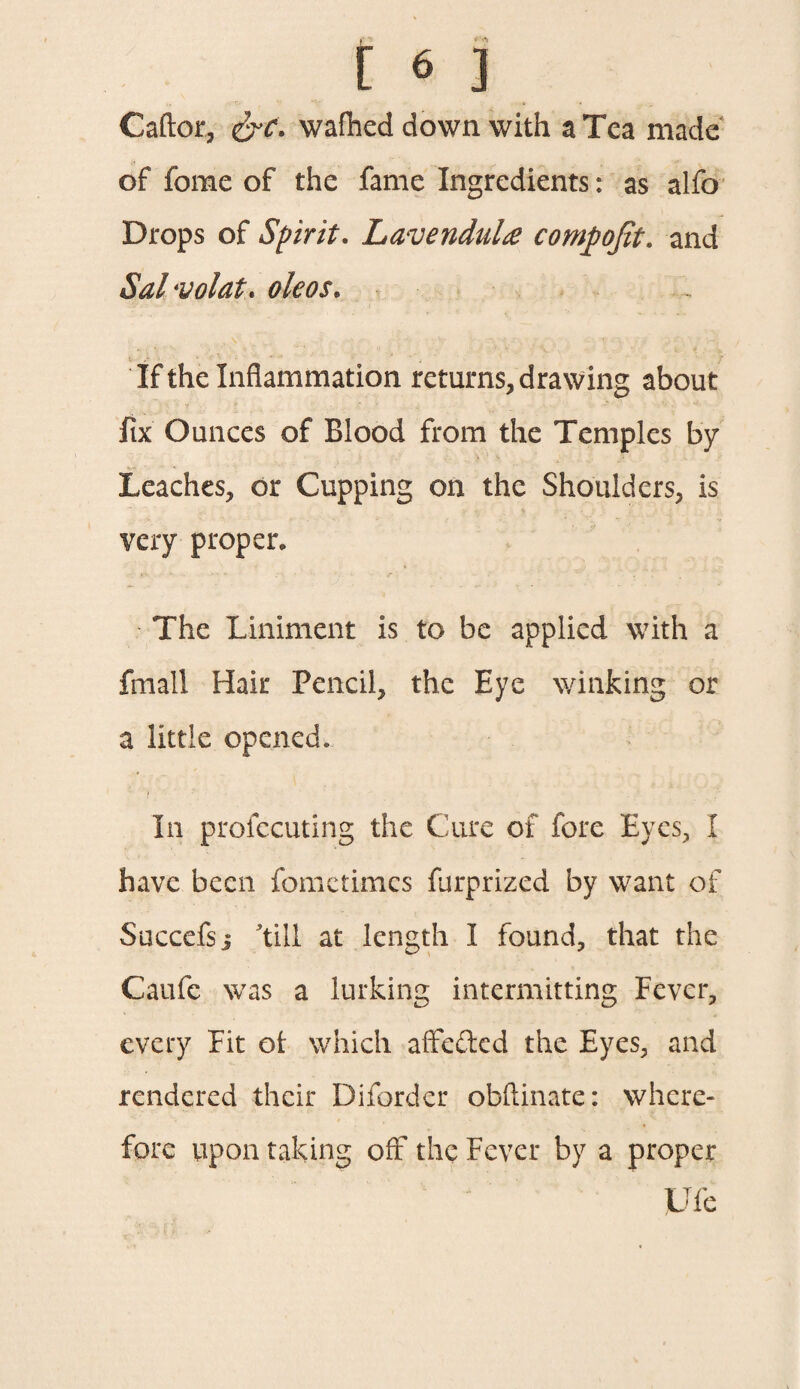 r * ** [ 6 ] Caftor, &c. wafhed down with a Tea made of fonae of the fame Ingredients: as alfo Drops of Spirit. Lavendulre cornpofit. and Sal-volat. oleos. If the Inflammation returns, drawing about iix Ounces of Blood from the Temples by Leaches, dr Cupping on the Shoulders, is very proper. The Liniment is to be applied with a fmall Hair Pencil, the Eye winking or a little opened. i . In profecuting the Cure of fore Eyes, I have been fometimes furprized by want of Succefsj till at length I found, that the Caufe was a lurking intermitting Fever, every Fit ot which affected the Eyes, and rendered their Diforder obfiinate: where¬ fore upon taking off the Fever by a proper Life