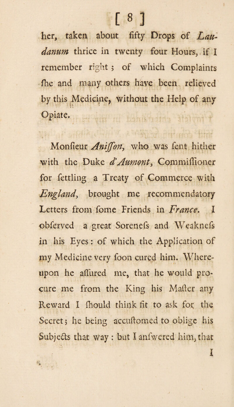 her, taken about fifty Drops of Lau¬ danum thrice in twenty four Hours, , if I remember right ; of which Complaints fhe and many others have been relieved by this Medicine, without the Help of any Opiate. < Monfieur Anijfon, who was fent hither with the Duke d’Aumont, Commiflioner for fettling a Treaty of Commerce with England\ brought me recommendatory Letters from fome Friends in France. I obferved a great Sorenefs and Weaknefs in his Eyes: of which the Application of my Medicine very foon cured him. Where¬ upon he allured me, that he would pro¬ cure me from the King his Mailer any Reward I fhould think lit to ask foi; the Secret 5 he being accuftomcd to oblige his i Subjects that way : but I anfwered him, that I