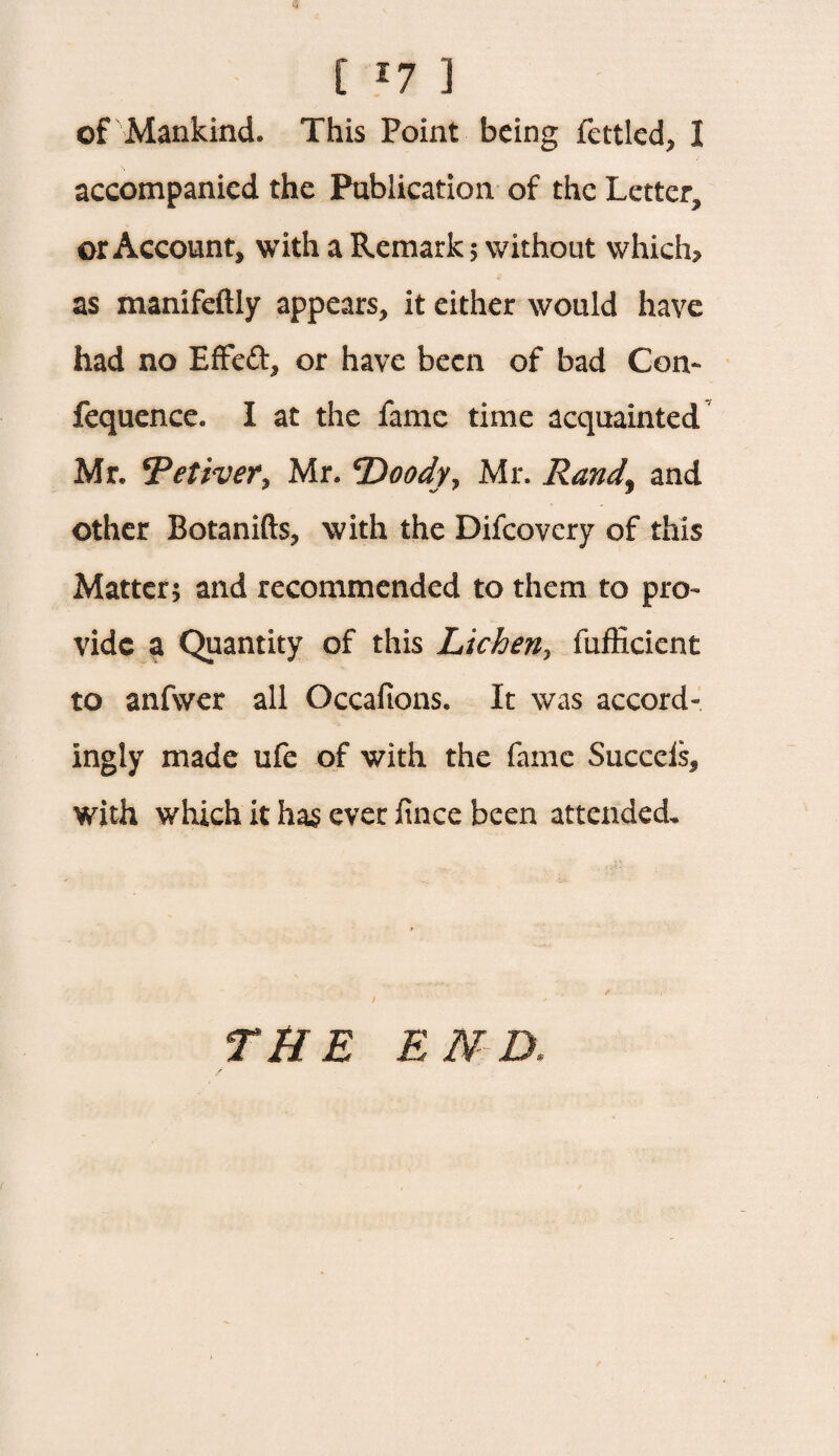 [ *7 ] of Mankind. This Point being fettled, I accompanied the Publication of the Letter, or Account, with a Remark 5 without which? as manifeftly appears, it either would have had no Effeft, or have been of bad Con- fequence. I at the fame time acquainted Mr. cPet?ver, Mr. T^oody^ Mr. Rand\ and other Botanifts, with the Difcovcry of this Matter; and recommended to them to pro¬ vide a Quantity of this Licheny fufficient to anfwer all Occafions. It was accord¬ ingly made ufe of with the fame Succeis, with which it has ever fince been attended. THE END,