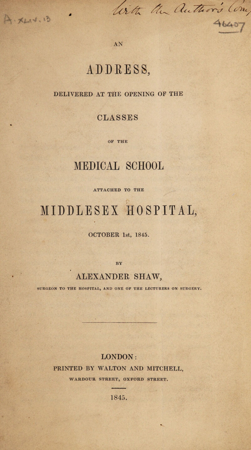 AN ADDRESS, DELIVERED AT THE OPENING OF THE CLASSES OF THE MEDICAL SCHOOL ATTACHED TO THE MIDDLESEX HOSPITAL, OCTOBER 1st, 1845. BY ALEXANDER SHAW, SURGEON TO THE HOSPITAL, AND ONE OF THE LECTURERS ON SURGERY. LONDON: PRINTED BY WALTON AND MITCHELL, WARDOUR STREET, OXFORD STREET. 1845.