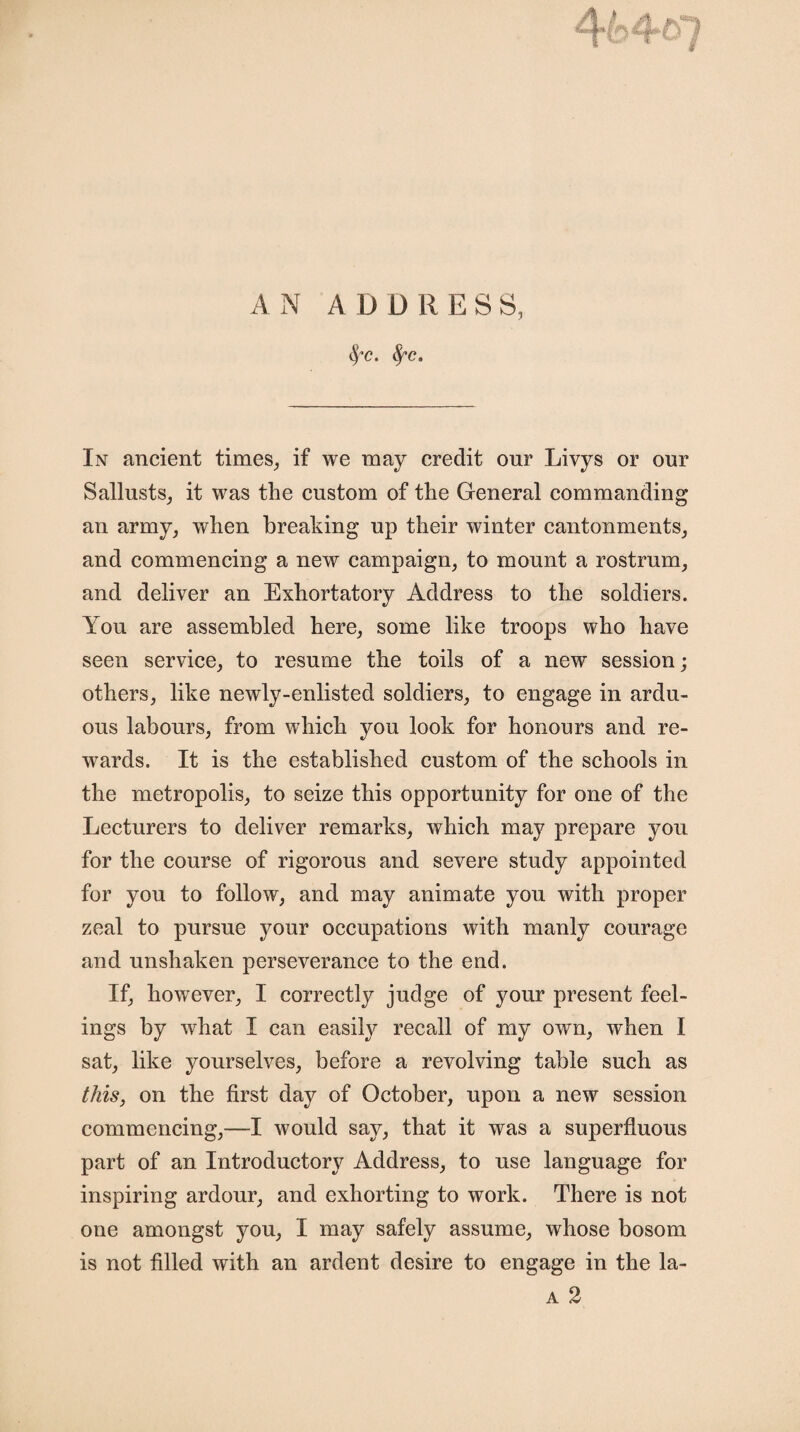 ' ■ '■ if % AN ADDRESS, fyc. fyc. In ancient times, if we may credit our Livys or our Sallusts, it was the custom of the General commanding an army, when breaking up their winter cantonments, and commencing a new campaign, to mount a rostrum, and deliver an Exhortatory Address to the soldiers. You are assembled here, some like troops who have seen service, to resume the toils of a new session; others, like newly-enlisted soldiers, to engage in ardu¬ ous labours, from which you look for honours and re¬ wards. It is the established custom of the schools in the metropolis, to seize this opportunity for one of the Lecturers to deliver remarks, which may prepare you for the course of rigorous and severe study appointed for you to follow, and may animate you with proper zeal to pursue your occupations with manly courage and unshaken perseverance to the end. If, however, I correctly judge of your present feel¬ ings by wThat I can easily recall of my own, when I sat, like yourselves, before a revolving table such as this, on the first day of October, upon a new session commencing,—I would say, that it was a superfluous part of an Introductory Address, to use language for inspiring ardour, and exhorting to work. There is not one amongst you, I may safely assume, whose bosom is not filled with an ardent desire to engage in the la-