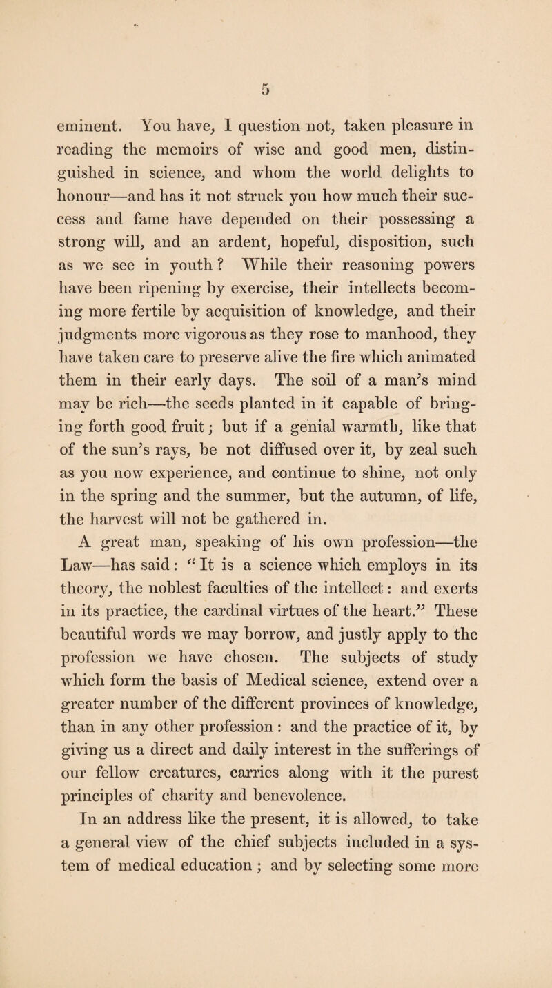 eminent. You have, I question not, taken pleasure in reading the memoirs of wise and good men, distin¬ guished in science, and whom the world delights to honour—and has it not struck you how much their suc¬ cess and fame have depended on their possessing a strong will, and an ardent, hopeful, disposition, such as we see in youth ? While their reasoning powers have been ripening by exercise, their intellects becom¬ ing more fertile by acquisition of knowledge, and their judgments more vigorous as they rose to manhood, they have taken care to preserve alive the fire which animated them in their early days. The soil of a man’s mind may be rich—the seeds planted in it capable of bring¬ ing forth good fruit; but if a genial warmth, like that of the sun’s rays, be not diffused over it, by zeal such as you now experience, and continue to shine, not only in the spring and the summer, but the autumn, of life, the harvest will not be gathered in. A great man, speaking of his own profession—the Law—has said : a It is a science which employs in its theory, the noblest faculties of the intellect: and exerts in its practice, the cardinal virtues of the heart.” These beautiful words we may borrow, and justly apply to the profession we have chosen. The subjects of study which form the basis of Medical science, extend over a greater number of the different provinces of knowledge, than in any other profession: and the practice of it, by giving us a direct and daily interest in the sufferings of our fellow creatures, carries along with it the purest principles of charity and benevolence. In an address like the present, it is allowed, to take a general view of the chief subjects included in a sys¬ tem of medical education; and by selecting some more