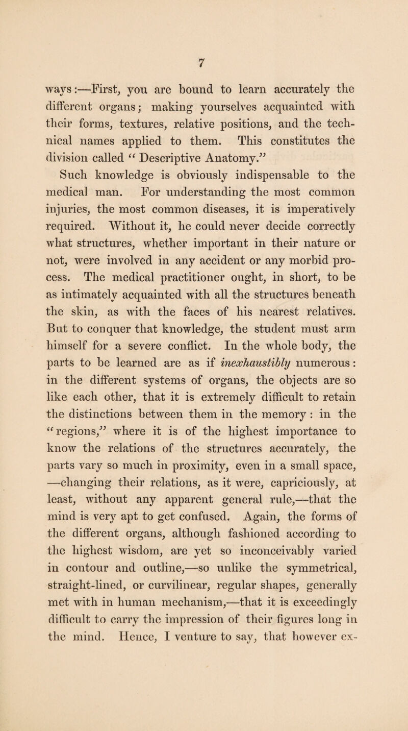 ways:—First, you are bound to learn accurately the different organs; making yourselves acquainted with their forms, textures, relative positions, and the tech¬ nical names applied to them. This constitutes the division called “ Descriptive Anatomy/5 Such knowledge is obviously indispensable to the medical man. For understanding the most common injuries, the most common diseases, it is imperatively required. Without it, he could never decide correctly what structures, whether important in their nature or not, were involved in any accident or any morbid pro¬ cess. The medical practitioner ought, in short, to be as intimately acquainted with all the structures beneath the skin, as with the faces of his nearest relatives. But to conquer that knowledge, the student must arm himself for a severe conflict. In the whole body, the parts to be learned are as if inexhaustibly numerous: in the different systems of organs, the objects are so like each other, that it is extremely difficult to retain the distinctions between them in the memory : in the “regions/5 where it is of the highest importance to know the relations of the structures accurately, the parts vary so much in proximity, even in a small space, —changing their relations, as it were, capriciously, at least, without any apparent general rule,—that the mind is very apt to get confused. Again, the forms of the different organs, although fashioned according to the highest wisdom, are yet so inconceivably varied in contour and outline,—so unlike the symmetrical, straight-lined, or curvilinear, regular shapes, generally met with in human mechanism,—that it is exceedingly difficult to carry the impression of their figures long in the mind. Hence, I venture to say, that however ex-