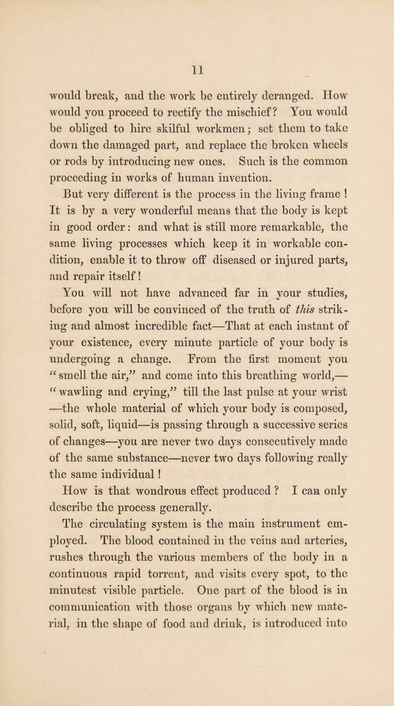 would break, and the work be entirely deranged. How would you proceed to rectify the mischief? You would be obliged to hire skilful workmen; set them to take down the damaged part, and replace the broken wheels or rods by introducing new ones. Such is the common proceeding in works of human invention. But very different is the process in the living frame ! It is by a very wonderful means that the body is kept in good order: and what is still more remarkable, the same living processes which keep it in workable con¬ dition, enable it to throw off diseased or injured parts, and repair itself! You will not have advanced far in vour studies, before you will be convinced of the truth of this strik¬ ing and almost incredible fact—That at each instant of your existence, every minute particle of your body is undergoing a change. From the first moment you “ smell the air,” and come into this breathing world,— “ wawling and crying,” till the last pulse at your wrist —the whole material of which your body is composed, solid, soft, liquid—is passing through a successive series of changes—you are never two days consecutively made of the same substance—never two days following really the same individual ! How is that wondrous effect produced ? I can only describe the process generally. The circulating system is the main instrument em¬ ployed. The blood contained in the veins and arteries, rushes through the various members of the body in a continuous rapid torrent, and visits every spot, to the minutest visible particle. One part of the blood is in communication with those organs by which new mate¬ rial, in the shape of food and drink, is introduced into