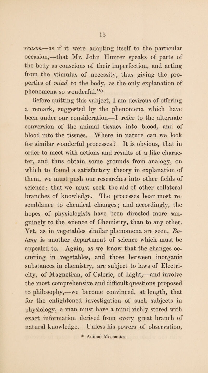 reason—as if it were adapting itself to the particular occasion,—that Mr. John Hunter speaks of parts of the body as conscious of their imperfection, and acting from the stimulus of necessity, thus giving the pro¬ perties of mind to the body, as the only explanation of phenomena so wonderful.”* Before quitting this subject, I am desirous of offering a remark, suggested by the phenomena which have been under our consideration—I refer to the alternate conversion of the animal tissues into blood, and of blood into the tissues. Where in nature can we look for similar wonderful processes ? It is obvious, that in order to meet with actions and results of a like charac¬ ter, and thus obtain some grounds from analogy, on which to found a satisfactory theory in explanation of them, we must push our researches into other fields of science: that we must seek the aid of other collateral branches of knowledge. The processes bear most re¬ semblance to chemical changes; and accordingly, the hopes of physiologists have been directed more san- guinely to the science of Chemistry, than to any other. Yet, as in vegetables similar phenomena are seen, Bo¬ tany is another department of science which must be appealed to. Again, as we know that the changes oc¬ curring in vegetables, and those between inorganic substances in chemistry, are subject to laws of Electri¬ city, of Magnetism, of Caloric, of Light,—and involve the most comprehensive and difficult questions proposed to philosophy,—we become convinced, at length, that for the enlightened investigation of such subjects in physiology, a man must have a mind richly stored with exact information derived from every great branch of natural knowledge. Unless his powers of observation, * Animal Mechanics.