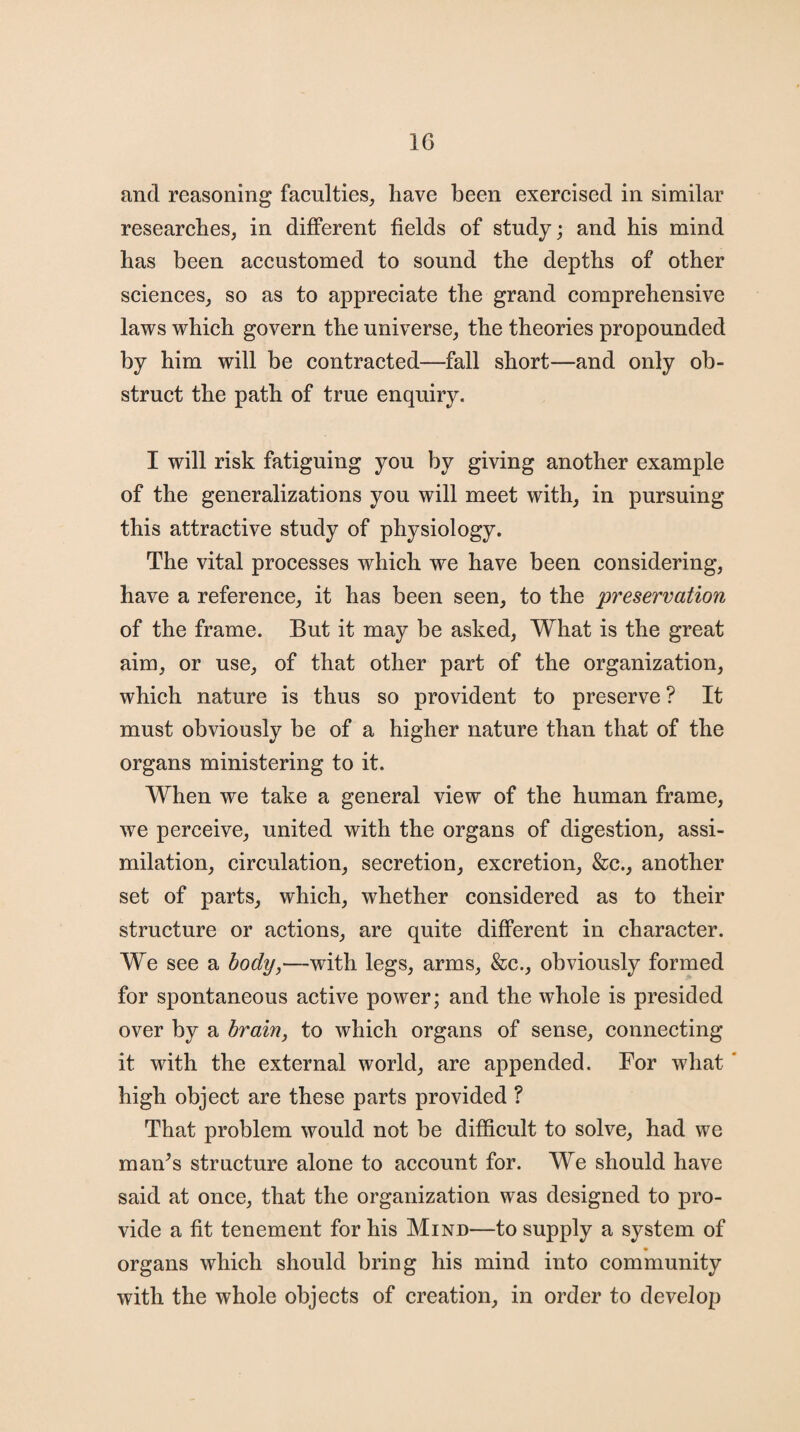 and reasoning faculties, have been exercised in similar researches, in different fields of study; and his mind has been accustomed to sound the depths of other sciences, so as to appreciate the grand comprehensive laws which govern the universe, the theories propounded by him will be contracted—fall short—and only ob¬ struct the path of true enquiry. I will risk fatiguing you by giving another example of the generalizations you will meet with, in pursuing this attractive study of physiology. The vital processes which we have been considering, have a reference, it has been seen, to the preservation of the frame. But it may be asked, What is the great aim, or use, of that other part of the organization, which nature is thus so provident to preserve ? It must obviously be of a higher nature than that of the organs ministering to it. When we take a general view of the human frame, we perceive, united with the organs of digestion, assi¬ milation, circulation, secretion, excretion, &c., another set of parts, which, whether considered as to their structure or actions, are quite different in character. We see a body,—with legs, arms, &c., obviously formed for spontaneous active power; and the whole is presided over by a brain, to which organs of sense, connecting it with the external world, are appended. For what high object are these parts provided ? That problem would not be difficult to solve, had we man’s structure alone to account for. We should have said at once, that the organization was designed to pro¬ vide a fit tenement for his Mind—to supply a system of organs which should bring his mind into community with the whole objects of creation, in order to develop