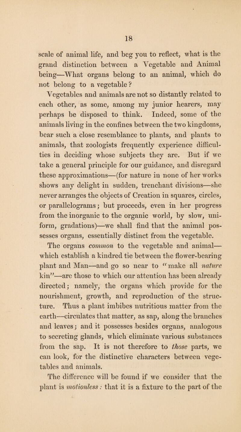 scale of animal life, and beg you to reflect, what is the grand distinction between a Vegetable and Animal being—What organs belong to an animal, which do not belong to a vegetable ? Vegetables and animals are not so distantly related to each other, as some, among my junior hearers, may perhaps be disposed to think. Indeed, some of the animals living in the confines between the two kingdoms, bear such a close resemblance to plants, and plants to animals, that zoologists frequently experience difficul¬ ties in deciding whose subjects they are. But if we take a general principle for our guidance, and disregard these approximations—(for nature in none of her works shows any delight in sudden, trenchant divisions—she never arranges the objects of Creation in squares, circles, or parallelograms; but proceeds, even in her progress from the inorganic to the organic world, by slow, uni¬ form, gradations)—we shall find that the animal pos¬ sesses organs, essentially distinct from the vegetable. The organs common to the vegetable and animal— which establish a kindred tie between the flower-bearing plant and Man—and go so near to “make all nature kin”—are those to which our attention has been already directed; namely, the organs which provide for the nourishment, growth, and reproduction of the struc¬ ture. Thus a plant imbibes nutritious matter from the earth—circulates that matter, as sap, along the branches and leaves; and it possesses besides organs, analogous to secreting glands, which eliminate various substances from the sap. It is not therefore to those parts, we can look, for the distinctive characters between vege¬ tables and animals. The difference will be found if we consider that the plant is motionless: that it is a fixture to the part of the