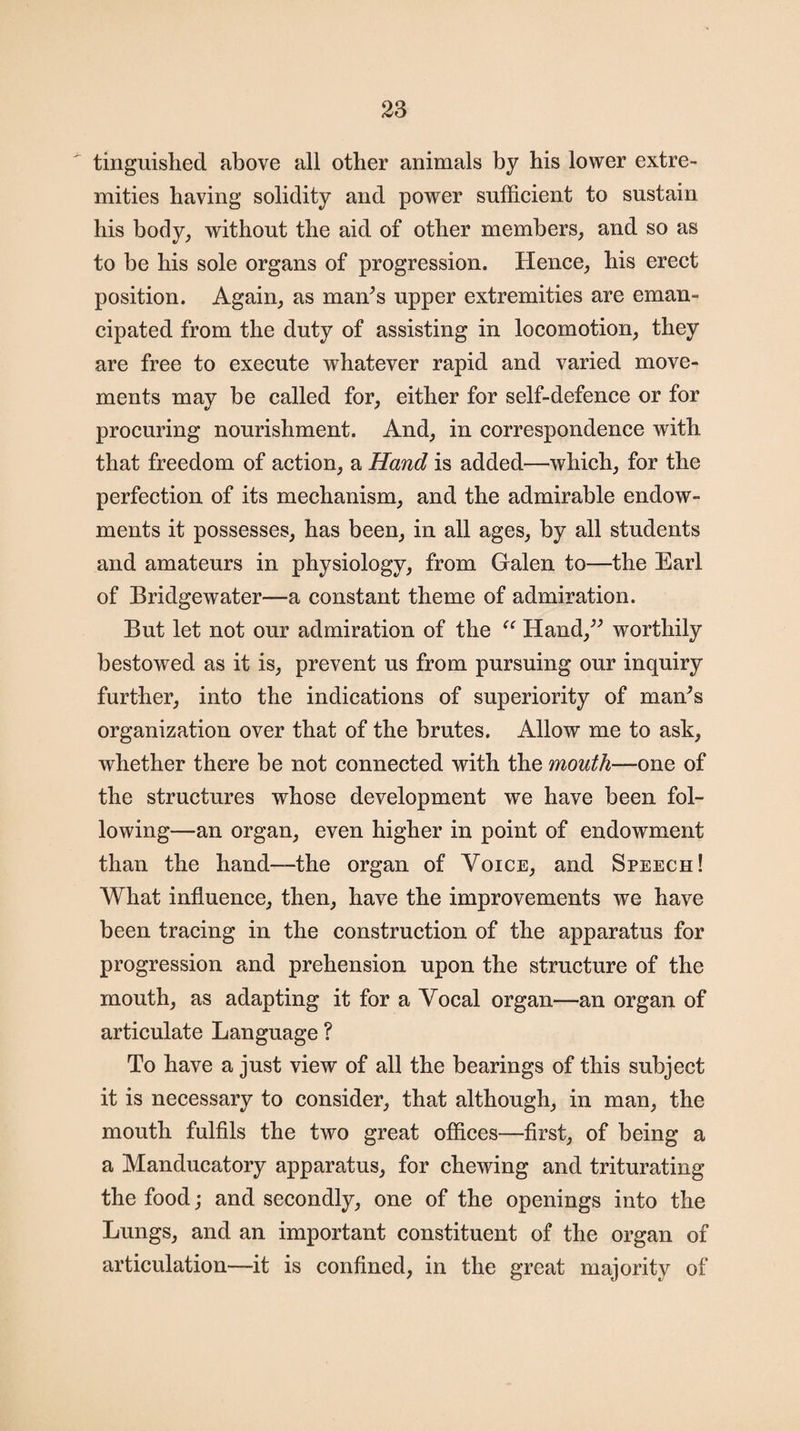 tinguished above all other animals by his lower extre¬ mities having solidity and power sufficient to sustain his body, without the aid of other members, and so as to be his sole organs of progression. Hence, his erect position. Again, as man’s upper extremities are eman¬ cipated from the duty of assisting in locomotion, they are free to execute whatever rapid and varied move¬ ments may be called for, either for self-defence or for procuring nourishment. And, in correspondence with that freedom of action, a Hand is added—which, for the perfection of its mechanism, and the admirable endow¬ ments it possesses, has been, in all ages, by all students and amateurs in physiology, from Galen to—the Earl of Bridgewater—a constant theme of admiration. But let not our admiration of the “ Hand,” worthily bestowed as it is, prevent us from pursuing our inquiry further, into the indications of superiority of man’s organization over that of the brutes. Allow me to ask, whether there be not connected with the mouth—one of the structures whose development we have been fol¬ lowing—an organ, even higher in point of endowment than the hand—the organ of Voice, and Speech! What influence, then, have the improvements we have been tracing in the construction of the apparatus for progression and prehension upon the structure of the mouth, as adapting it for a Vocal organ—an organ of articulate Language ? To have a just view of all the bearings of this subject it is necessary to consider, that although, in man, the mouth fulfils the two great offices—first, of being a a Manducatory apparatus, for chewing and triturating the food; and secondly, one of the openings into the Lungs, and an important constituent of the organ of articulation—it is confined, in the great majority of