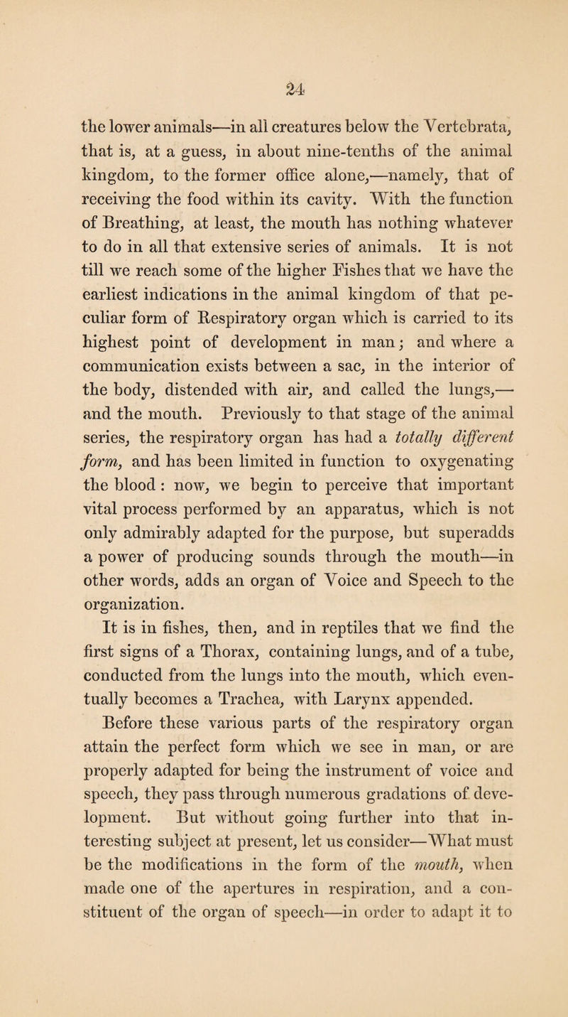 the lower animals—in all creatures below the Vertebrata, that is, at a guess, in about nine-tenths of the animal kingdom, to the former office alone,—namely, that of receiving the food within its cavity. With the function of Breathing, at least, the mouth has nothing whatever to do in all that extensive series of animals. It is not till we reach some of the higher Fishes that we have the earliest indications in the animal kingdom of that pe¬ culiar form of Bespiratory organ which is carried to its highest point of development in man; and where a communication exists between a sac, in the interior of the body, distended with air, and called the lungs,— and the mouth. Previously to that stage of the animal series, the respiratory organ has had a totally different form, and has been limited in function to oxygenating the blood : now, we begin to perceive that important vital process performed by an apparatus, which is not only admirably adapted for the purpose, but superadds a power of producing sounds through the mouth—in other words, adds an organ of Voice and Speech to the organization. It is in fishes, then, and in reptiles that we find the first signs of a Thorax, containing lungs, and of a tube, conducted from the lungs into the mouth, which even¬ tually becomes a Trachea, with Larynx appended. Before these various parts of the respiratory organ attain the perfect form which we see in man, or are properly adapted for being the instrument of voice and speech, they pass through numerous gradations of deve¬ lopment. But without going further into that in¬ teresting subject at present, let us consider—What must be the modifications in the form of the mouth, when made one of the apertures in respiration, and a con¬ stituent of the organ of speech—in order to adapt it to