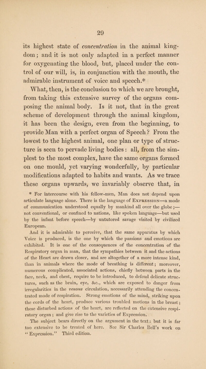 its highest state of concentration in the animal king¬ dom ; and it is not only adapted in a perfect manner for oxygenating the blood, but, placed under the con¬ trol of our will, is, in conjunction with the mouth, the admirable instrument of voice and speech.* What, then, is the conclusion to which we are brought, from taking this extensive survey of the organs com¬ posing the animal body. Is it not, that in the great scheme of development through the animal kingdom, it has been the design, even from the beginning, to provide Man with a perfect organ of Speech ? From the lowest to the highest animal, one plan or type of struc¬ ture is seen to pervade living bodies : all, from the sim¬ plest to the most complex, have the same organs formed on one mould, yet varying wonderfully, by particular modifications adapted to habits and wants. As we trace these organs upwards, we invariably observe that, in * For intercourse with his fellow-men, Man does not depend upon articulate language alone. There is the language of Expression—a mode of communication understood equally by mankind all over the globe ;— not conventional, or confined to nations, like spoken language—but used by the infant before speech—by untutored savage visited by civilized European. And it is admirable to perceive, that the same apparatus by which Voice is produced, is the one by which the passions and emotions are exhibited. It is one of the consequences of the concentration of the Respiratory organ in man, that the sympathies between it and the actions of the Heart are drawn closer, and are altogether of a more intense kind, than in animals where the mode of breathing is different; moreover, numerous complicated, associated actions, chiefly between parts in the face, neck, and chest, require to be introduced, to defend delicate struc¬ tures, such as the brain, eye, &c., which are exposed to danger from irregularities in the venous circulation, necessarily attending the concen¬ trated mode of respiration. Strong emotions of the mind, striking upon the cords of the heart, produce various troubled motions in the breast; these disturbed actions of the heart, are reflected on the extensive respi¬ ratory organ ; and give rise to the varieties of Expression. The subject bears directly on the argument in the text: but it is far too extensive to be treated of here. See Sir Charles Bell’s work on “ Expression.” Third edition.