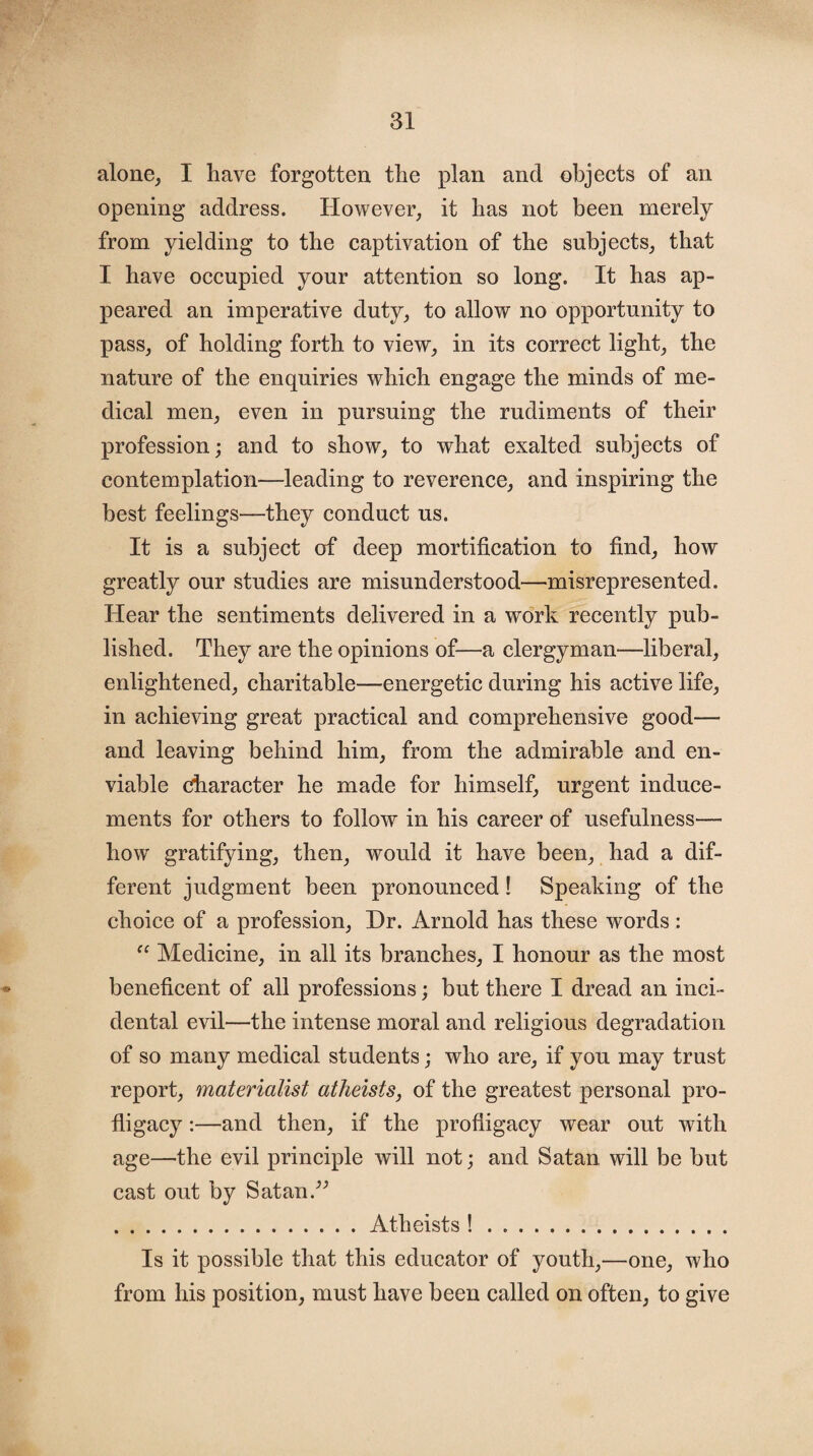 alone, I have forgotten the plan and objects of an opening address. However, it has not been merely from yielding to the captivation of the subjects, that I have occupied your attention so long. It has ap¬ peared an imperative duty, to allow no opportunity to pass, of holding forth to view, in its correct light, the nature of the enquiries which engage the minds of me¬ dical men, even in pursuing the rudiments of their profession; and to show, to what exalted subjects of contemplation—leading to reverence, and inspiring the best feelings—they conduct us. It is a subject of deep mortification to find, how greatly our studies are misunderstood—misrepresented. Hear the sentiments delivered in a work recently pub¬ lished. They are the opinions of—a clergyman—liberal, enlightened, charitable—energetic during his active life, in achieving great practical and comprehensive good— and leaving behind him, from the admirable and en¬ viable character he made for himself, urgent induce¬ ments for others to follow in his career of usefulness— how' gratifying, then, would it have been, had a dif¬ ferent judgment been pronounced! Speaking of the choice of a profession, Hr. Arnold has these words: “ Medicine, in all its branches, I honour as the most beneficent of all professions; but there I dread an inci¬ dental evil—the intense moral and religious degradation of so many medical students; who are, if you may trust report, materialist atheists, of the greatest personal pro¬ fligacy :—and then, if the profligacy wear out with age—the evil principle will not; and Satan will be but cast out by SatanA .Atheists !. Is it possible that this educator of youth,—one, who from his position, must have been called on often, to give