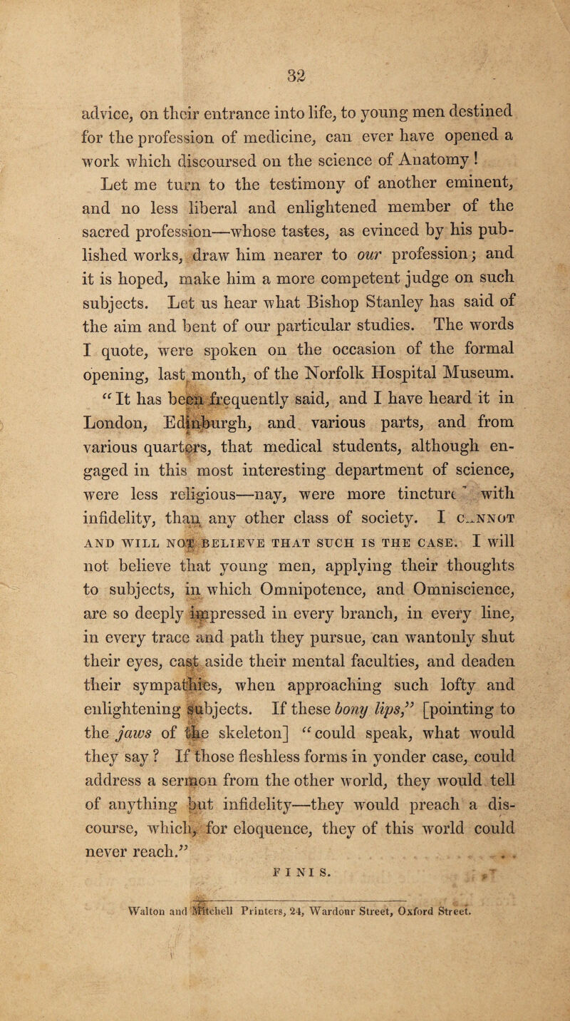 advice, on their entrance into life, to young men destined for the profession of medicine, can ever have opened a work which discoursed on the science of Anatomy ! Let me turn to the testimony of another eminent, and no less liberal and enlightened member of the sacred profession—whose tastes, as evinced by his pub¬ lished works, draw him nearer to our profession; and it is hoped, make him a more competent judge on such subjects. Let us hear what Bishop Stanley has said of the aim and bent of our particular studies. The words I quote, were spoken on the occasion of the formal opening, last month, of the Norfolk Hospital Museum. “ It has been frequently said, and I have heard it in London, Edinburgh, and various parts, and from various quarters, that medical students, although en¬ gaged in this most interesting department of science, were less religious—nay, were more tincturt ’ with infidelity, than any other class of society. I cannot AND WILL NOT BELIEVE THAT SUCH IS THE CASE. I will UsKe ... » not believe that young men, applying their thoughts to subjects, in which Omnipotence, and Omniscience, are so deeply impressed in every branch, in every line, in every trace and path they pursue, can wantonly shut their eyes, cast aside their mental faculties, and deaden their sympathies, when approaching such lofty and enlightening subjects. If these bony lips [pointing to the jaws of the skeleton] “ could speak, what would they say ? If those fleshless forms in yonder case, could address a sermon from the other world, they would tell of anything but infidelity—they would preach a dis¬ course, which, for eloquence, they of this world could never reach.” FINIS. ,7 Walton and Mitchell Printers, 21, War dour Street, Oxford Street.