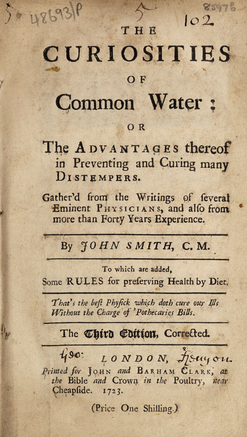 G? f •p!1 ,W  ® jo 2. CURIOSITIES O F Common Water ; O R The Advantages thereof in Preventing and Curing many Distempers. Gather’d from the Writings of feveral Eminent Physicians, and alfo front more than Forty Years Experience. '*!' 1 - m..,, .11.11.11 ip—■ I i.i i .in. —i.-—i. mi i .■.I... ■■■!■■■ iii. By JO (IN SMITH, C. M. To which are added, Some RULES for preferring Health by Diet 'That's the heft Phyfick which doth cure our Ills Without the Charge oj 3Pothecariej Bills„ The WtyWtl €&tt|on> Corrected n *'• h5*' LONDON, Jiytn) cr t u Printed for John and Barham Clar,^ at the Bible and Crown in the Poultry, near Cheapfide. 1723. (Price One Shilling.)