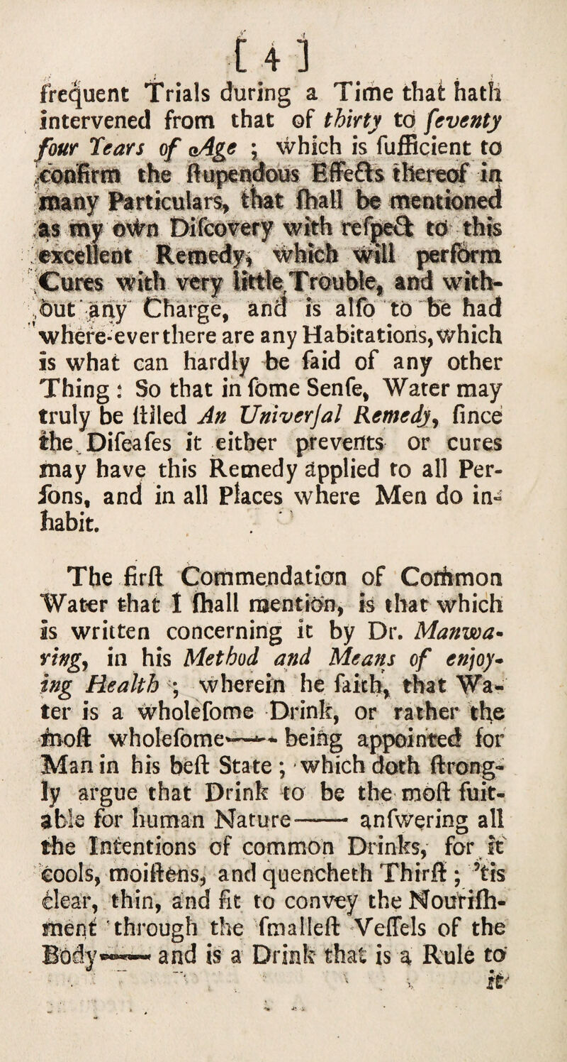 ft A,i frequent Trials during a Time that hath intervened from that of thirty to feventy four Tears of aAge ; which is fufficient to ^confirm the flupendous Effetts thereof in many Particulars, that fhall be mentioned as my udm Difcovery with refpeft to this : excellent Remedy, which will perform Cures with very little Trouble, and with- dut any Charge, and is alfo to be had where-ever there are any Habitations, which is what can hardly be faid of any other Thing : So that in Tome Senfe, Water may truly be Idled An Univerjal Remedy, fince the Difeafcs it either prevents or cures may have this Remedy applied to all Per- fons, and in all Places where Men do in¬ habit. The firft Commendation of Common Water that I fhall mention, is that which is written concerning it by Dr. Manwa- ring, in his Method and Means of enjoy- ing Health •, wherein he faith, that Wa¬ ter is a wholefome Drink, or rather the food wholefome—*-- being appointed for Man in his beft State ; which doth ftrong- ly argue that Drink to be the mod Rat¬ able for human Nature-anfwering all the Intentions of common Drinks, for it cools, moiftens, and quencheth Third:; ’tis dear, thin, and fit to convey the Nourilh- els of the a Rule to ment through the fmalleft and is a Drink that is