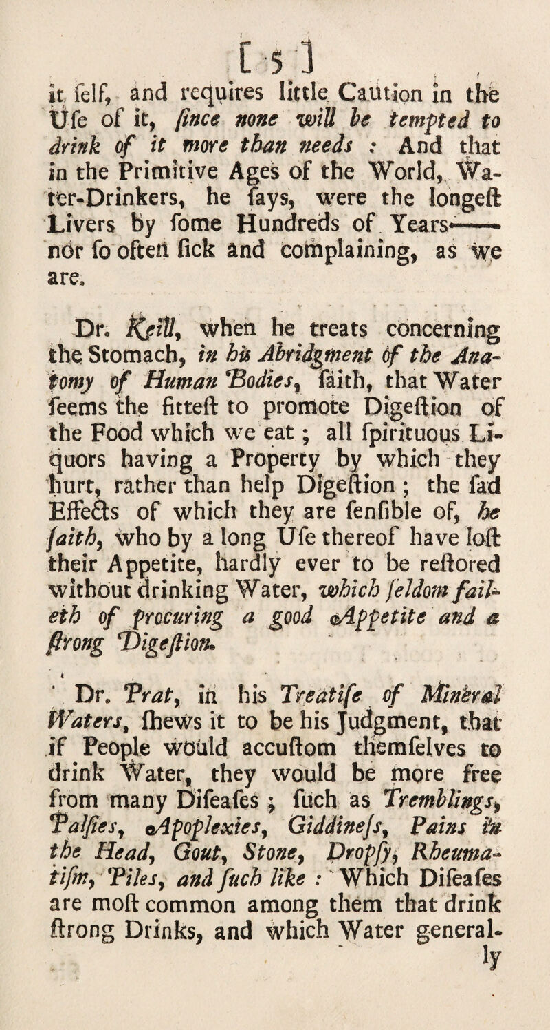 C$3 , , it felf, and requires little Caution in the Ufe of it, (ince none will be tempted to drink of it more than needs ; And that in the Primitive Ages of the World, Wa¬ ter-Drinkers, he fays, were the longeft Livers by fome Hundreds of Years— ndr fo oftetl lick and complaining, as we are, V * , »• * Dr. KfiU, when he treats concerning the Stomach, in his Abridgment of the Ana¬ tomy of Human ‘Bodies, faith, that Water feems the fitteft to promote Digeftion of the Food which we eat; all fpirituous Li¬ quors having a Property by which they hurt, rather than help Digeftion ; the fad Effects of which they are fenfible of, he faith, Who by a long Ufe thereof have loft: their Appetite, hardly ever to be reftored without drinking Water, which feldom fail- eth of procuring a good oAfpetite and a ftrong ‘Digeftion. Dr. Brat, in his Treatife of Mineral Waters, IheWs it to be his Judgment, that' if People Would accuftom tliemfelves to drink Water, they would be more free from many Difeafes j fuch as Tremblings, Talfies, ^Apoplexies, Giddinejs, Pains iu the Head, Gout, Stone, Dropfy, Rheutna- iifw, Tiles, and fuch like : Which Difeafes are mod common among them that drink ftrong Drinks, and which Water general-