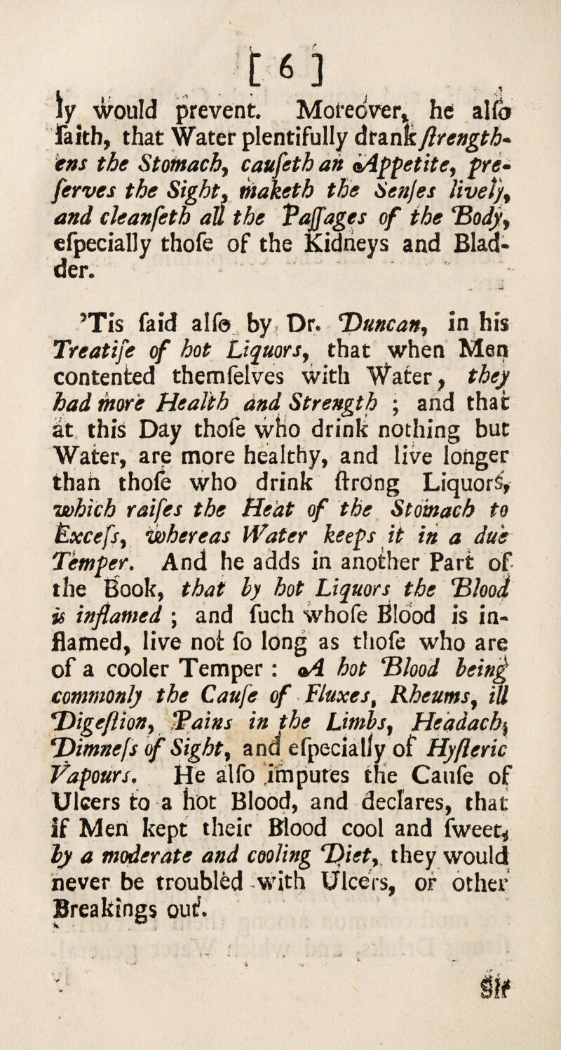 ly would prevent. Moreover* he alto faith, that Water plentifully drank flrength- ims the Stomach, caufeth ah aAppctite, pre- ferves the Sight, maketb the Senjes lively and cleanfeth att the Vaffages of the ‘Body, efpecially thofe of the Kidneys and Blad¬ der. ’Tis faid alfo by. Dr. *Duncart, in his Treatife of hot Liquors, that when Men contented themfelves with Water, they had more Health and Strength ; and that at this Day thofe who drink nothing but Water, are more healthy, and live longer than thofe who drink ftrdng Liquors, which raifes the Heat of the Stomach to Fxcefs, whereas Water keeps it in a due Temper. And he adds in another Part of the Book, that ly hot Liquors the Blood is inflamed ; and fuch whofe Blood is in¬ flamed, live not fo long as thofe who are of a cooler Temper: *4 hot Blood being commonly the Caufe of Fluxes, Rheums, tu PDigeflion, “Pains in the Limbs, Headachy ‘Dimnefs of Sight, and efpecially of Hyfleric Vapours. He alfo imputes the Caufe of Ulcers fo a hot Blood, and declares, that If Men kept their Blood cool and fweet, ly a moderate and cooling Diet, they would never be troubled with Ulcers, or other Breakings out.