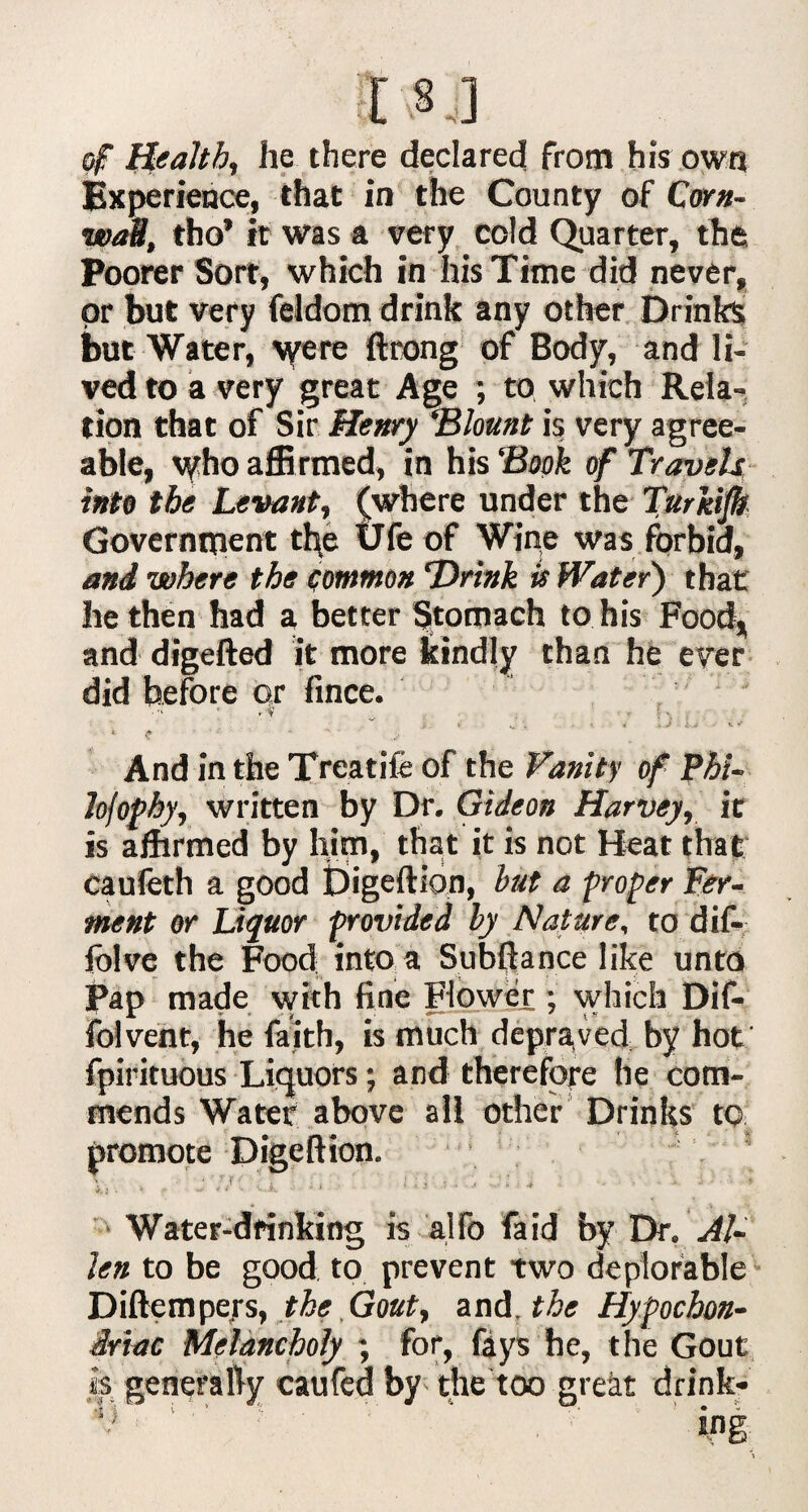 :I ,§ j] of liealth, he there declared from his own Experience, that in the County of Corn¬ wall, tho’ it was a very cold Quarter, the Poorer Sort, which in his Time did never, or but very feldom drink any other Drinks but Water, were ftrong of Body, and li¬ ved to a very great Age ; to which Rela¬ tion that of Sir Henry ‘Blount is very agree¬ able, v/ho affirmed, in his 'Book of Travels into the Levant, (where under the Turkish Government the Ufe of Wine was forbid, and where the common 'Drink U Water) that he then had a better Stomach to his Food, and digefted it more kindly than he ever did before or fince. ■ ; j ■ ;• \ > . V st * • + *■ i. .*  And in the Treadle of the Vanity of Phi- lofophy, written by Dr. Gideon Harvey, it is affirmed by him, that it is not Heat that caufeth a good Digeftion, hut a proper Fer¬ ment or Liquor provided by Nature, to dif- fblve the Food into a Subftance like unto Pap made with fine Flower ; which Dif- folvent, he faith, is much depraved by hot fpirituous Liquors; and therefore he com¬ mends Water above all other Drinks to promote Digeftion. 1 > * ' - f . . i ; i • , , . * •. • • - • i j • >. .. ^ 4 4 \ *«..&, v ■ + Water-dfinking is alfo fa id by Dr. Al¬ len to be good to prevent two deplorable Diftempefs, the Gout, and. the Hypochon¬ driac Melancholy ; for, fays he, the Gout is generally caufed by the too great drink-