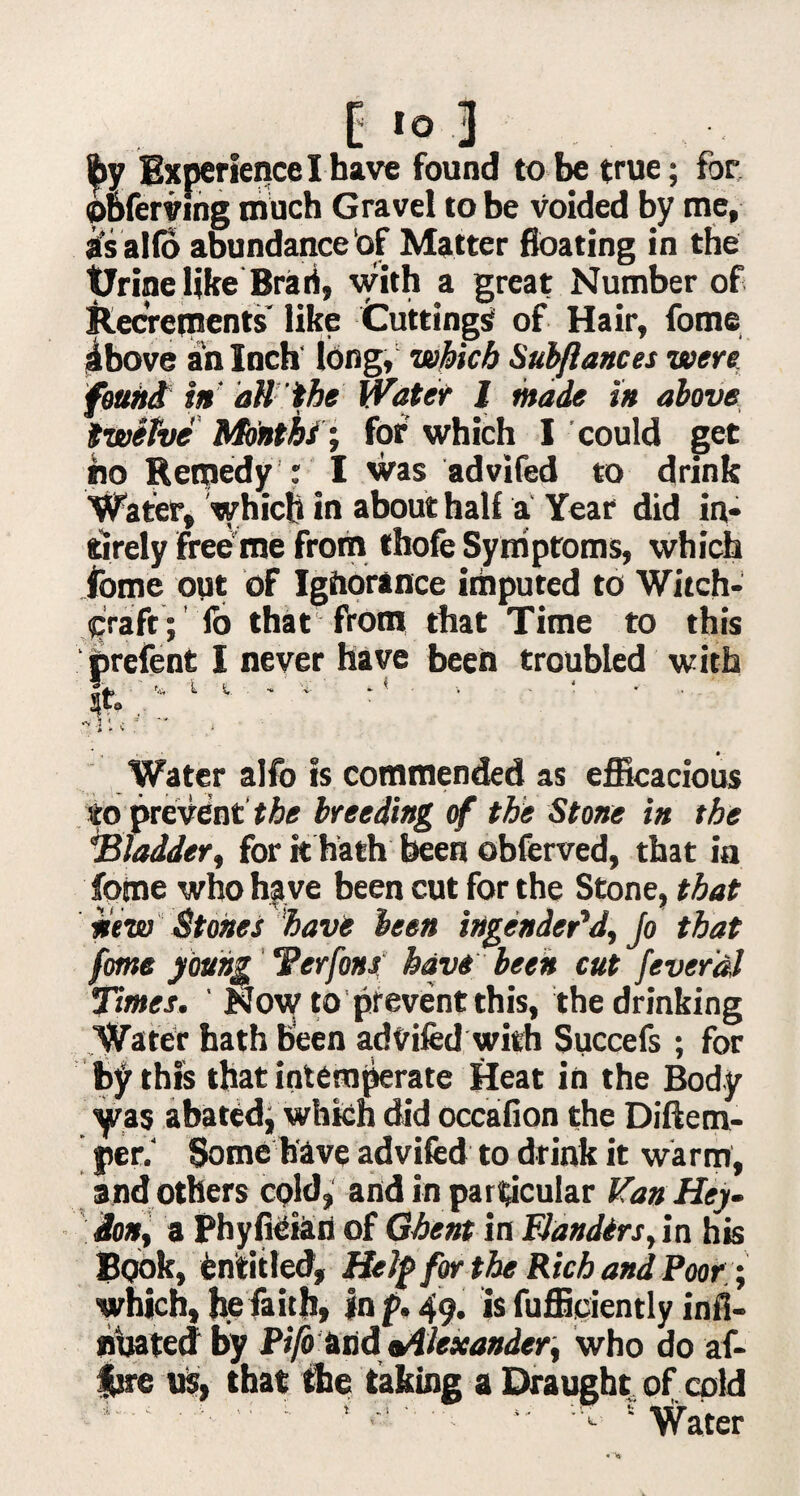 ipy Experience I have found to be true; for obferving much Gravel to be voided by me, its alio abundance of Matter floating in the tJrine like Brari, with a great Number of Recrements like Cuttings of Hair, fome ibove an Inch long, which Sub/lances were found in' all the Water J made in above twelve Months i for which I could get ho Remedy ; I was advifed to drink Water, which in about half a Year did in* tirely free me from thofe Symptoms, which fome out of Igiiorance imputed to Witch¬ craft; lb that from that Time to this prefent I never have been troubled with It. > l - T* ' -v 1 « - * ~~ , » Water alfo is commended as efficacious to prevent the breeding of the Stone in the ■Bladder, for it hath been obferved, that in fome who have been cut for the Stone, that new Stones have been ingender'd, Jo that fome young Terfons have been cut feverdl Times. ' Novf to prevent this, the drinking Water hath been advifed with Succefs; for by this that intemperate Heat in the Body yas abated, which did occafion the Diftem- yer.‘ Some have advifed to drink it warm, and others cold, and in particular Kan Hey- don, a Phyfieian of Ghent in Flanders, in his Book, Entitled, Help for the Rich and Poor • which, he faith, in p. 49. is Efficiently infl- nuated by Pifotmd ^Alexander, who do af- fjre us, that the taking a Draught of cold ^  : ‘ ' -- “ v Water