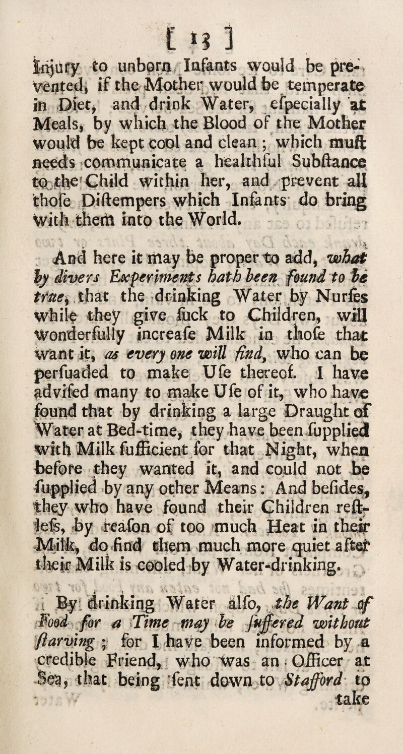 injury to unborn Infants would be pre¬ vented, if the Mother would be temperate in Diet, and drink Water, efpecially at Meals, by which the Blood of the Mother would be kept coqI and clean ; which muft needs communicate a healthful Subftance to the Child within her, and prevent all thofe piftempers which Infants do bring with them into the World. And here it may be proper to add, what by divers Experiments hath been found to be true, that the drinking Water by Nurfes While they give fuck to Children, will Wonderfully increafe Milk in thofe that want it, as every one will find, who can be perfuaded to make Ufe thereof I have advifed many to make Ufe of it, who have found that by drinking a large Draught of Water at Bed-time, they have been fupplied with Milk fufficient for that Night, when before they wanted it, and could not be fupplied by any other Means: And befides, they who have found their Children reft- lefe, by feafon of too much Heat in their Milk, do find them much more quiet aftei1 their Milk is cooled by Water-drinking. By orimciqg Water alfo, .the Want of Food for a ’time may be fuffered without ftarving • for I have been informed by a credible Friend, who was an • Officer at Sea, that being ’fent down to Stafford to