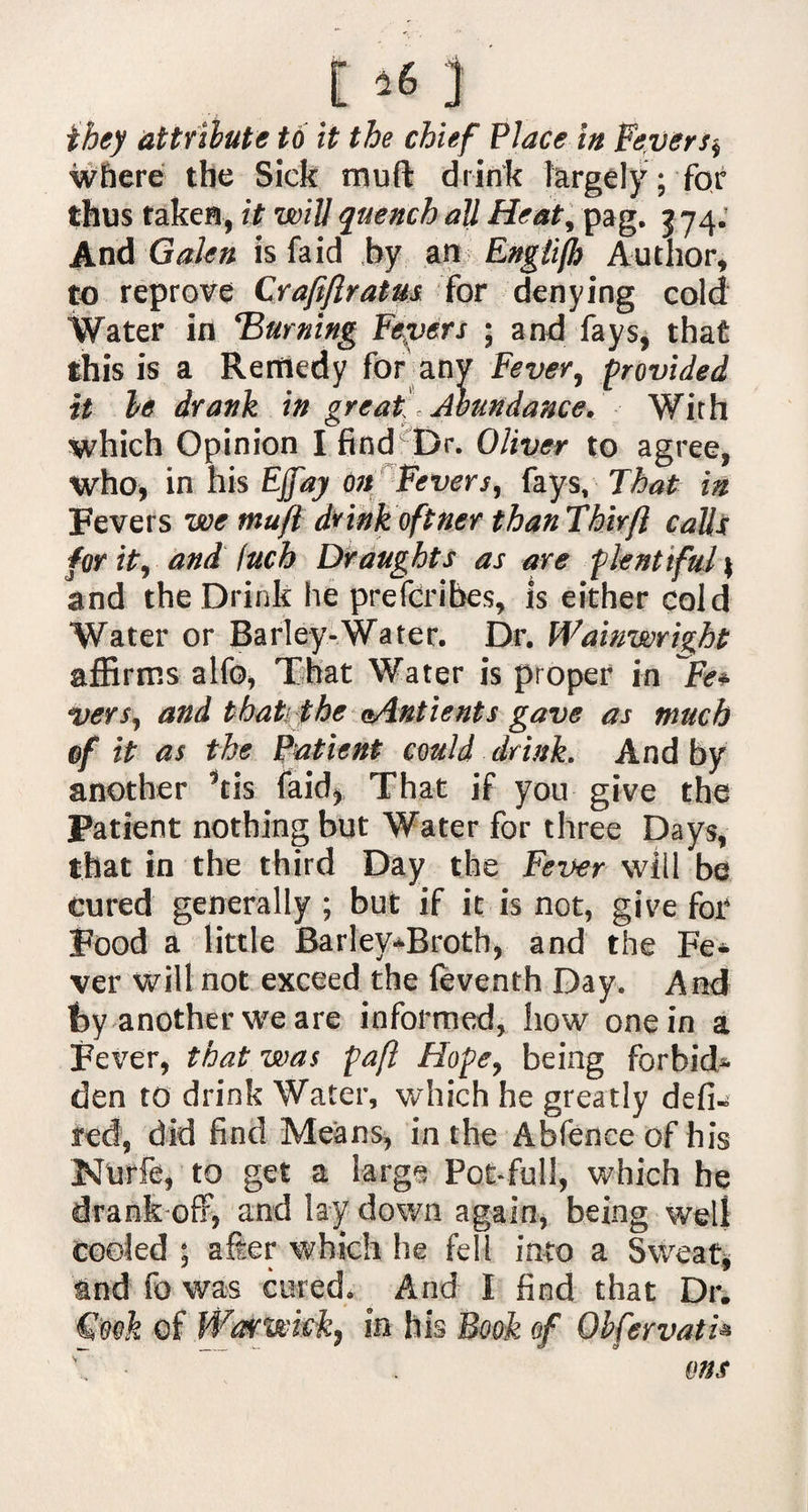 E ^ j they attribute to it the chief Place in Fever s$ where the Sick mud drink largely ; for thus taken, it will quench all Heat, pag, 3 74. And Galen is fa id by an Englijh Author, to reprove Craftftratm for denying cold Water in Burning Fepers ; and fays, that this is a Remedy for any Fever, provided it be drank in great Abundance. With which Opinion I find Dr. Oliver to agree, who, in his Ejfay On Fevers, fays. That in Fevers we tnufl drink oftner than Thirft calls for it, and Inch Draughts as are plentiful \ and the Drink he prescribes. Is either cold Water or Barley-Water. Dr. Wainwright affirms alfo* That Water is proper in Fe* vers, and that the aAntients gave as much of it as the Patient could drink. And by another 9tis faid, That if you give the Patient nothing but Water for three Days, that in the third Day the Fever will be cured generally ; but if it is not, give for Food a little Barley-Broth, and the Fe* ver will not exceed the feventh Day. And t>y another we are informed, how one in a Fever, that was paft Hope, being forbid* den to drink Water, which he greatly defi* ted, did find Means, in the Abfenee of his Nurfe, to get a large Pot-full, which he drank off, and lay down again, being well cooled ; after which he fell into a Sweat, tnd fo was cured. Arid I find that Dr. §:ook of Warwick, in his Book of Gbfervath