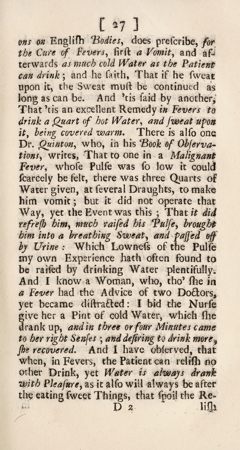 ons on Englifh ‘Bodies, does prefcribe, for the Cure of Fevers, firft a Vomit, and a& terwards as much cold Water as the Patient can drink; and he faith, That if he fweat upon it, the Sweat muft be continued as long as can be. And ’tis faid by another* That ’tis an excellent Remedy in Fevers to drink a Quart of hot Water, and jweat upon it, being covered warm. There is alfo one Dr. Quinton, who, in his Book of Qbjerva- tions, writes, That to one in a Malignant Fever, whofe Pulfe was fo low it could fcarcely be felt, there was three Quarts of Water given, at feveral Draughts, to make him vomit; but it did not operate that Way, yet the Event was this ; That it did refrefl) him, much raifed his Pulfe, brought him into a breathing Sweat, and faffed off by Urine : Which Lownefs of the Pulfe my own Experience hath often found to be raifed by drinking Water plentifully. And I know a Woman, who, tho’ fhe in a Fever had the Advice of two Doftors* yet became di drafted: I bid the Nurfe ive her a Pint of cold Water, which fhe rank up, and in three or four Minutes came to her right Senj'es ; and defiring to drink more9 fhe recovered. And I have ohlerved, that when, in Fevers, the Patient can relifh no other Drink, yet Water is always drank with Pie a fur e, as the eating fweet it alfo will always be after Things, that fpoil the Re* D 2 lifls ,, '•fVi