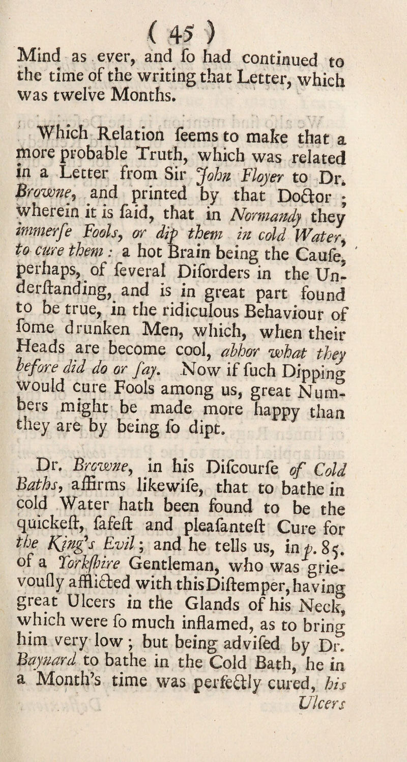 Mind as ever, and fo had continued to the time of the writing that Letter, which was twelve Months. Which Relation feems to make that a more probable Truth, which was related in a Letter from Sir John Floyer to Dr* Browne, and printed by that Doctor • wherein it is laid, that in Normandy they immerfe Fools, or dip them in cold Water, to cure them: a hot Brain being the Caufe! ' perhaps, of feveral Diforders in the Un- derftanding, and is in great part found to be true, in the ridiculous Behaviour of fome drunken Men, which, when their Heads are become cool, abhor what they before did do or fay. Now if fuch Dipping would cure Fools among us, great Num¬ bers might be made more happy than they are by being fo dipt. Dr. Browne, in his Difcourfe of Cold Baths, affirms likewife, that to bathe in cold Water hath been found to be the quickeft, fafeft and plealanteft Cure for the King's Evil; and he tells us, inp. 85. of a Torkflme Gentleman, who was grie- voufly affli&ed with thisDiftemper, having great Ulcers in the Glands of his Neclq which were fo much inflamed, as to bring him very low; but being advifed by Die Baynard to bathe in the Cold Bath, he in a Month’s time was perfectly cured, his Ulcers