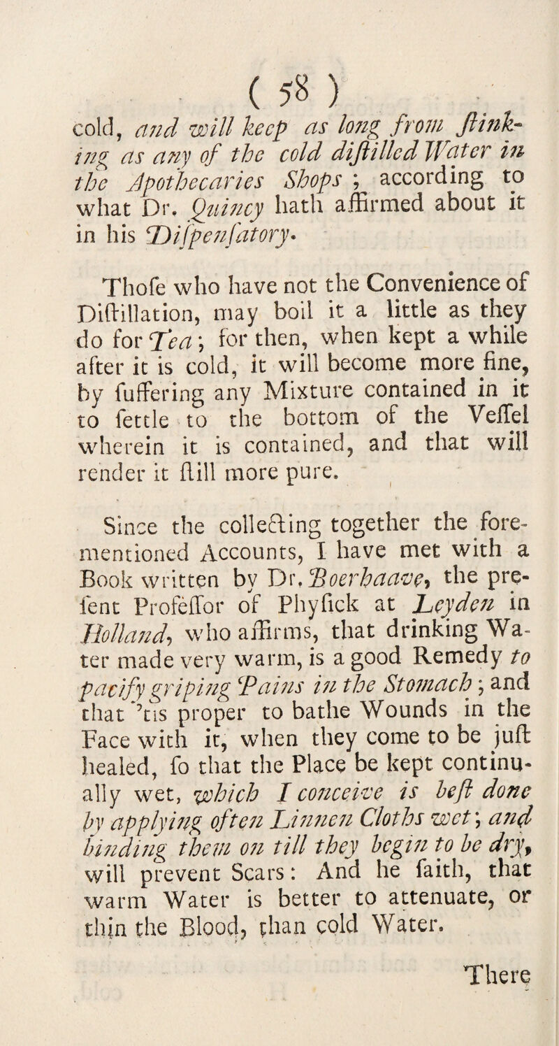 ( ) cold, and will keep as long from ft ink¬ ing as any of the cold diftillcd Water in the Apothecaries Shops ; according to what Dr. Quincy hath affirmed about it in his ‘Difpenfatory- Thofe who have not the Convenience of Diftillation, may boil it a little as they do for Tea) for then, when kept a while after it is cold, it will become more fine, by differing any Mixture contained in it to fettle to the bottom of the Velfei wherein it is contained, and that will render it Hill more pure. Since the collecting together the fore- mentioned Accounts, I have met with a Book written by Dr, Poerhaave-, the pre¬ lent Profeffor of Phyfick at Leyden in Holland, who affirms, that drinking Wa¬ ter made very warm, is a good Remedy to pacify griping ‘Pains in the Stomach; and that ’tis proper to bathe Wounds in the Face with it, when they come to be juft healed, fo that the Place be kept continu¬ ally wet, which I conceive is be ft done by applying often Jjnncn Cloths wet) and binding them on till they begin to be dry, will prevent Scars: And he faith, that warm Water is better to attenuate, or tlfin the Blood, than cold Water. There