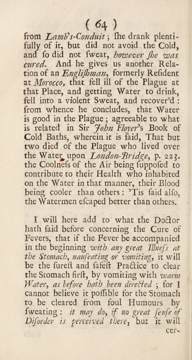 ( ^4 ) from Lamtis-Qonduit; fhe drank plenti- fully of it, but did not avoid the Cold, and fo did not fweat, however Jhe was cured* And he gives us another Rela¬ tion of an Englijhman, formerly Refident at Morocco, that fell ill of the Plague at that Place, and getting Water to drink, fell into a violent Sweat, and recover’d : from whence he concludes, that Water is good in the Plague; agreeable to what is related in Sir Joh?i F/oyefs Book of Cold Baths, wherein it is laid, That but two died of the Plague who lived over the Wate^upon Lo7idon-c&ridge, p. 22$. the Coolnefs of the Air being fuppofed to contribute to their Health who inhabited on the Water in that manner, their Blood being cooler than others: 5Tis faid alfo. the Watermen efcaped better than others. I will here add to what the Doctor hath faid before concerning the Cure of Fevers, that if the Fever be accompanied in the beginning with any great Illnefs at the Stomach, naufeating or vomiting, it will be the fureil and fafeft Pra&ice to clear the Stomach firft, by vomiting with warm Water, as before hath been dire tied ; for I cannot believe it poflible for the Stomach to be cleared from foul Humours by fweating : it may do, if no great fenfe of DiJorder is perceived there} but it will cer-