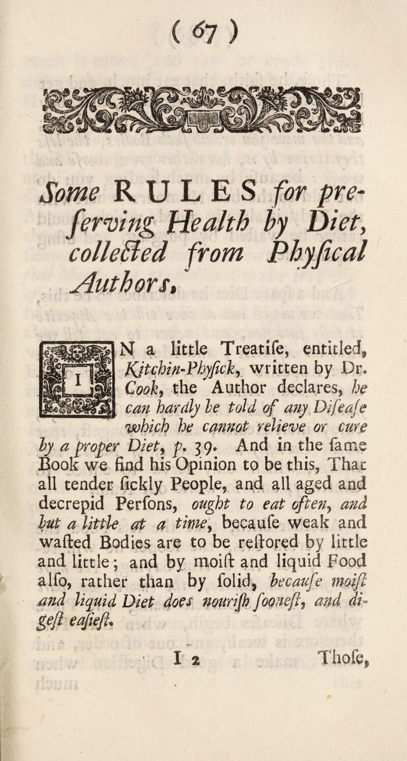 ( *7) Some RULES for pre¬ ferring Health by Diet, colleBed from Phyfical Authors* N a little Treatife, entitled, Kjtchin-Phyfick, written by Dr, Cook, the Author declares, he can hardly he told of any Difeaje which he cannot relieve or cure hy a proper Diet, p. 39. And in the fame Book we find his Opinion to be this, Thac all tender fickly People, and all aged and decrepid Perfons, ought to eat often, and but a little at a time, becaufe weak and wafted Bodies are to be reftored by little and little; and by moift and liquid Food alfo, rather than by folid, becaufe moift and liquid Diet does nourifb fooneft, arid di~ gefl eajiefl. ■ I % Thofe,