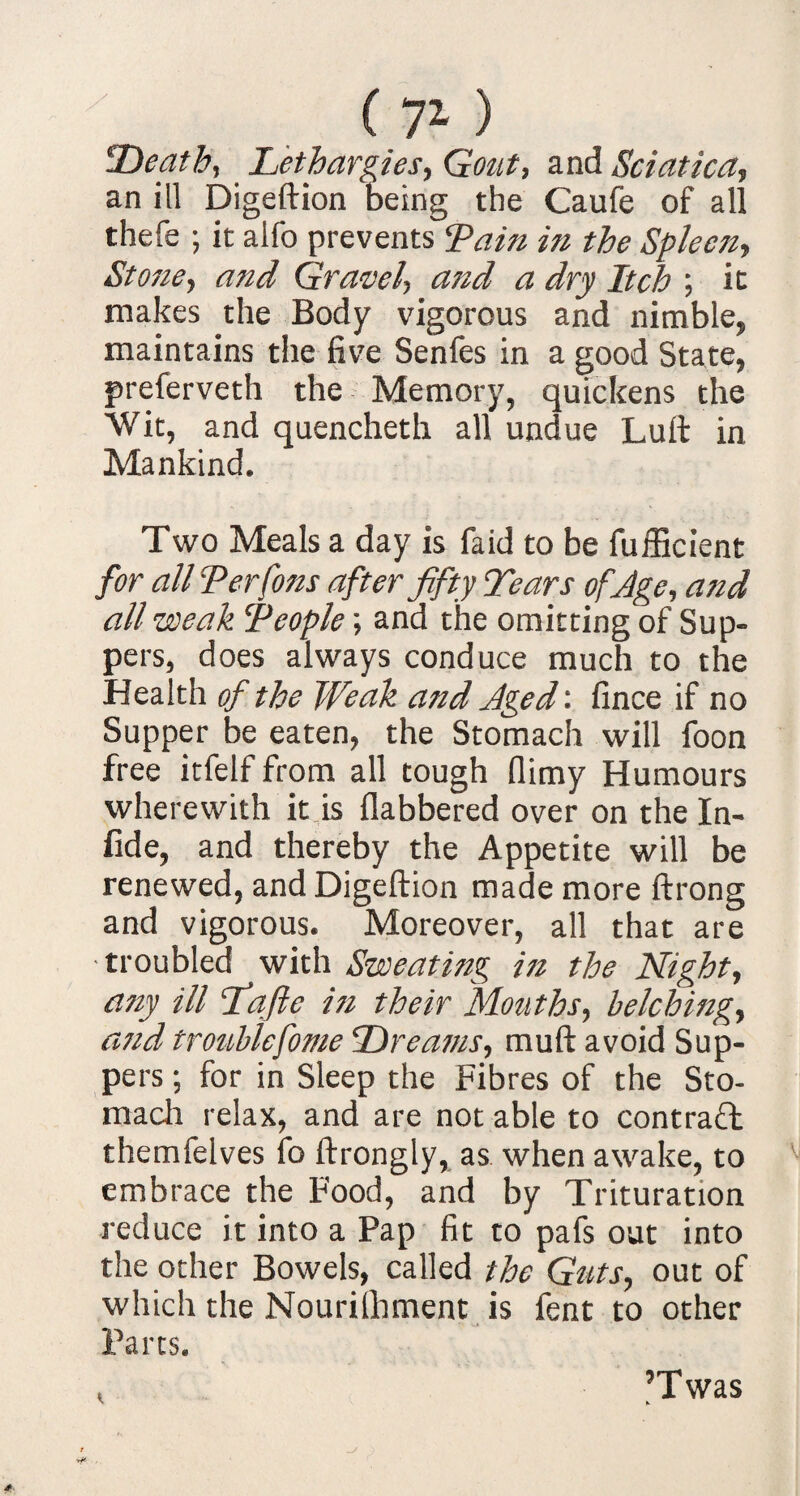 Death, Lethargies, Gout, and Sciatica, an ill Digeftion being the Caufe of all thefe ; it aifo prevents Lain in the Spleen, Stone, and Gravel, and a dry Itch ; it makes the Body vigorous and nimble, maintains the five Senfes in a good State, preferveth the Memory, quickens the Wit, and quencheth all undue Lull in Mankind. Two Meals a day is faid to be fufficient for all Ter Cons after fifty Tears of.Age, and all weak Teople; and the omitting of Sup¬ pers, does always conduce much to the Health of the Weak and Aged', fince if no Supper be eaten, the Stomach will foon free itfelf from all tough (limy Humours wherewith it is flabbered over on the In¬ fid e, and thereby the Appetite will be renewed, and Digeftion made more ftrong and vigorous. Moreover, all that are ■troubled with Sweating in the Night, any ill fiafte i?i their Mouths, belching, atid troublcfome Dreams, muft avoid Sup¬ pers ; for in Sleep the Fibres of the Sto¬ mach relax, and are not able to contract themfelves fo ftrongly, as when awake, to embrace the Food, and by Trituration reduce it into a Pap fit to pafs out into the other Bowels, called the Guts, out of which the Nourilhment is fent to other Parts. I ’Twas