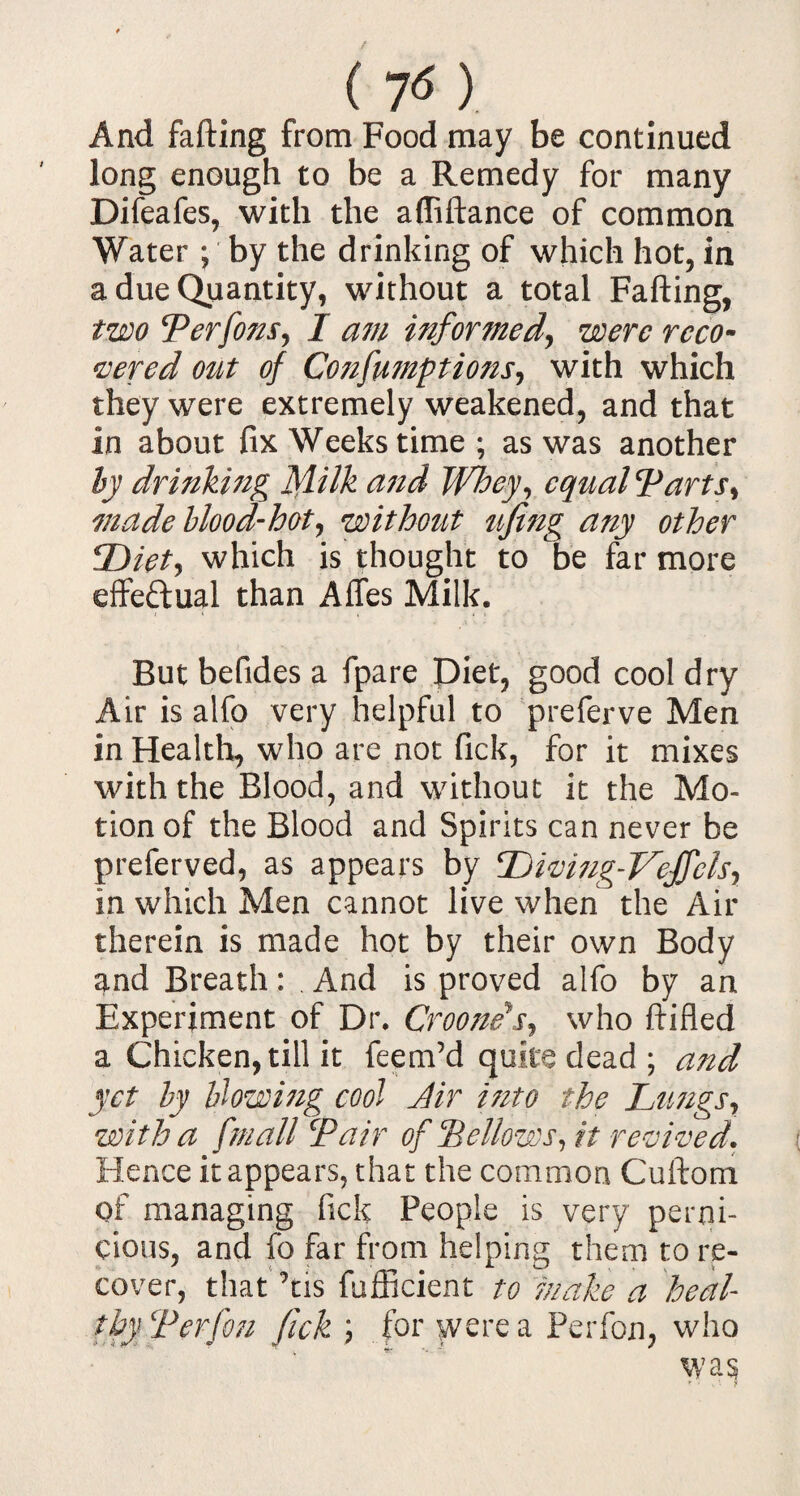 ( 7<5 ). And fafting from Food may be continued long enough to be a Remedy for many Difeafes, with the affiftance of common Water ; by the drinking of which hot, in a due Quantity, without a total Fafting, two Perfons, I am informed, were reco¬ vered out of Cojifumptions, with which they were extremely weakened, and that in about fix Weeks time; as was another by drinking Milk and Whey, equal Tarts, made blood-hot, without ufing any other Diet, which is thought to be far more effectual than Affes Milk. But befides a fpare Diet, good cool dry Air is alfo very helpful to preferve Men in Health, who are not fick, for it mixes with the Blood, and without it the Mo¬ tion of the Blood and Spirits can never be preferved, as appears by Diving-Veffcls, in which Men cannot live when the Air therein is made hot by their own Body and Breath: And is proved alfo by an Experiment of Dr. Crooners, who ftifled a Chicken, till it feem’d quite dead ; and yet by blowing cool dir mto the Lungs, with a /'mall Pair of Bellows, it revived. Hence it appears, that the common Cuftom of managing fick People is very perni¬ cious, and fo far from helping them to re¬ cover, that ’ns fufficient to make a heal thy Perfou fick ; for were a Perfon, who