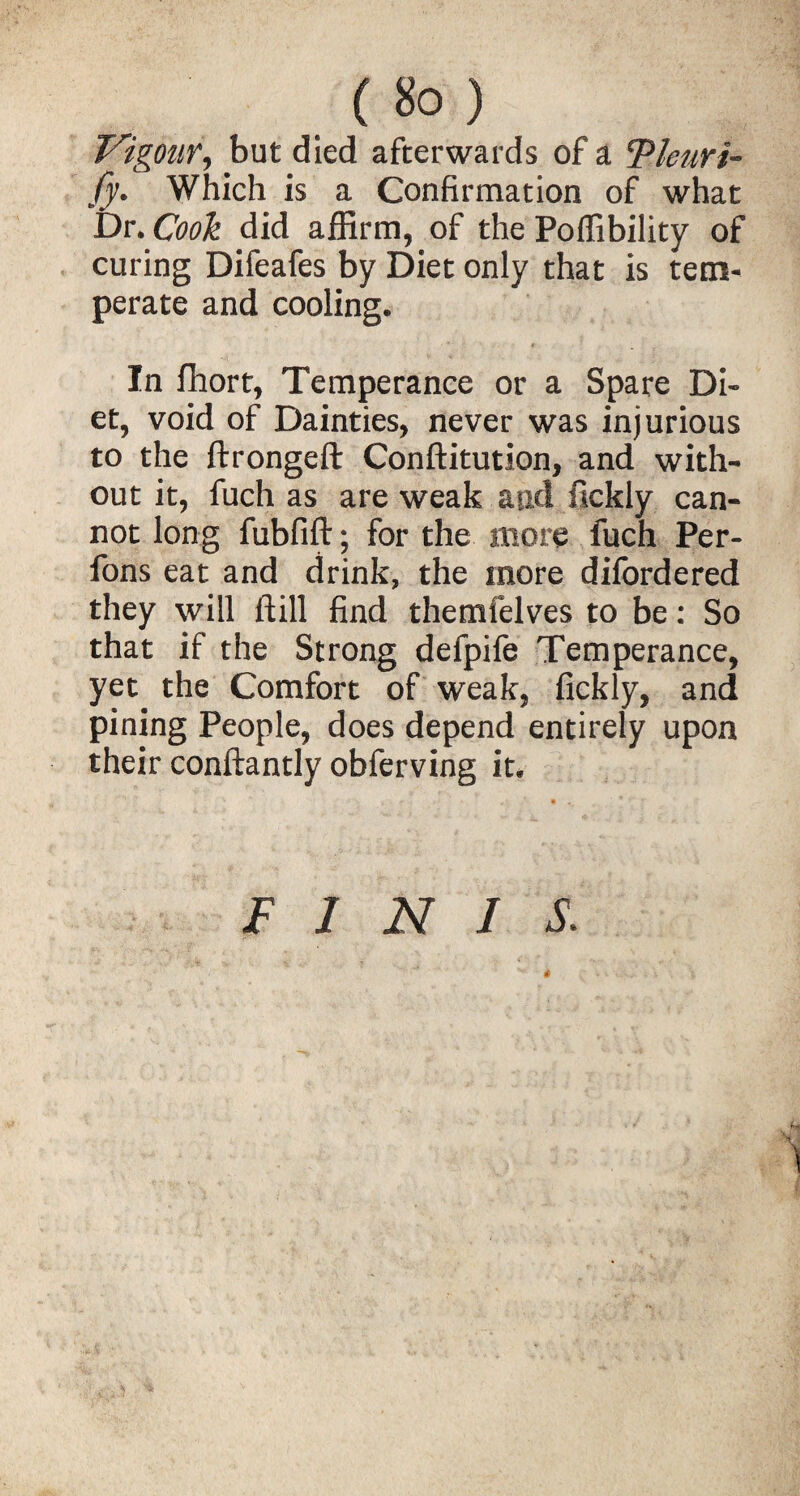 (iSo) Vigour, but died afterwards of a ePleuri- fy. Which is a Confirmation of what Dr. Cook did affirm, of the Poffibility of curing Difeafes by Diet only that is tem¬ perate and cooling. * t In fhort, Temperance or a Spare Di¬ et, void of Dainties, never was injurious to the ftrongeft Conftitution, and with¬ out it, fuch as are weak aud fickly can¬ not long fubfift; for the more fuch Per- fons eat and drink, the more difordered they will ftill find themfelves to be: So that if the Strong defpife Temperance, yet the Comfort of weak, fickly, and pining People, does depend entirely upon their conftantly obferving it. FINIS.